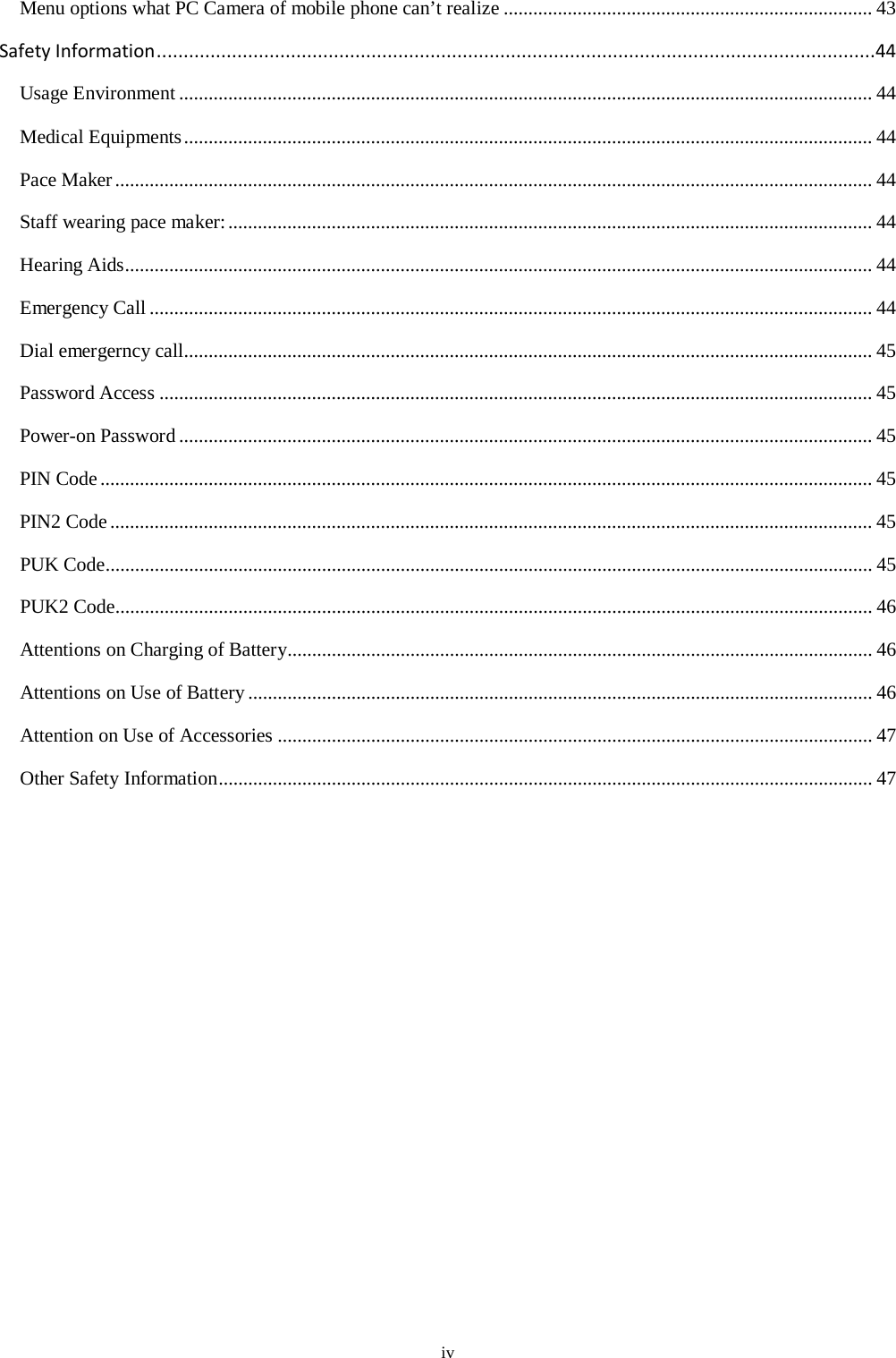  iv Menu options what PC Camera of mobile phone can’t realize ........................................................................... 43 Safety Information ......................................................................................................................................44 Usage Environment ............................................................................................................................................. 44 Medical Equipments ............................................................................................................................................ 44 Pace Maker .......................................................................................................................................................... 44 Staff wearing pace maker: ................................................................................................................................... 44 Hearing Aids ........................................................................................................................................................ 44 Emergency Call ................................................................................................................................................... 44 Dial emergerncy call............................................................................................................................................ 45 Password Access ................................................................................................................................................. 45 Power-on Password ............................................................................................................................................. 45 PIN Code ............................................................................................................................................................. 45 PIN2 Code ........................................................................................................................................................... 45 PUK Code............................................................................................................................................................ 45 PUK2 Code.......................................................................................................................................................... 46 Attentions on Charging of Battery....................................................................................................................... 46 Attentions on Use of Battery ............................................................................................................................... 46 Attention on Use of Accessories ......................................................................................................................... 47 Other Safety Information ..................................................................................................................................... 47   