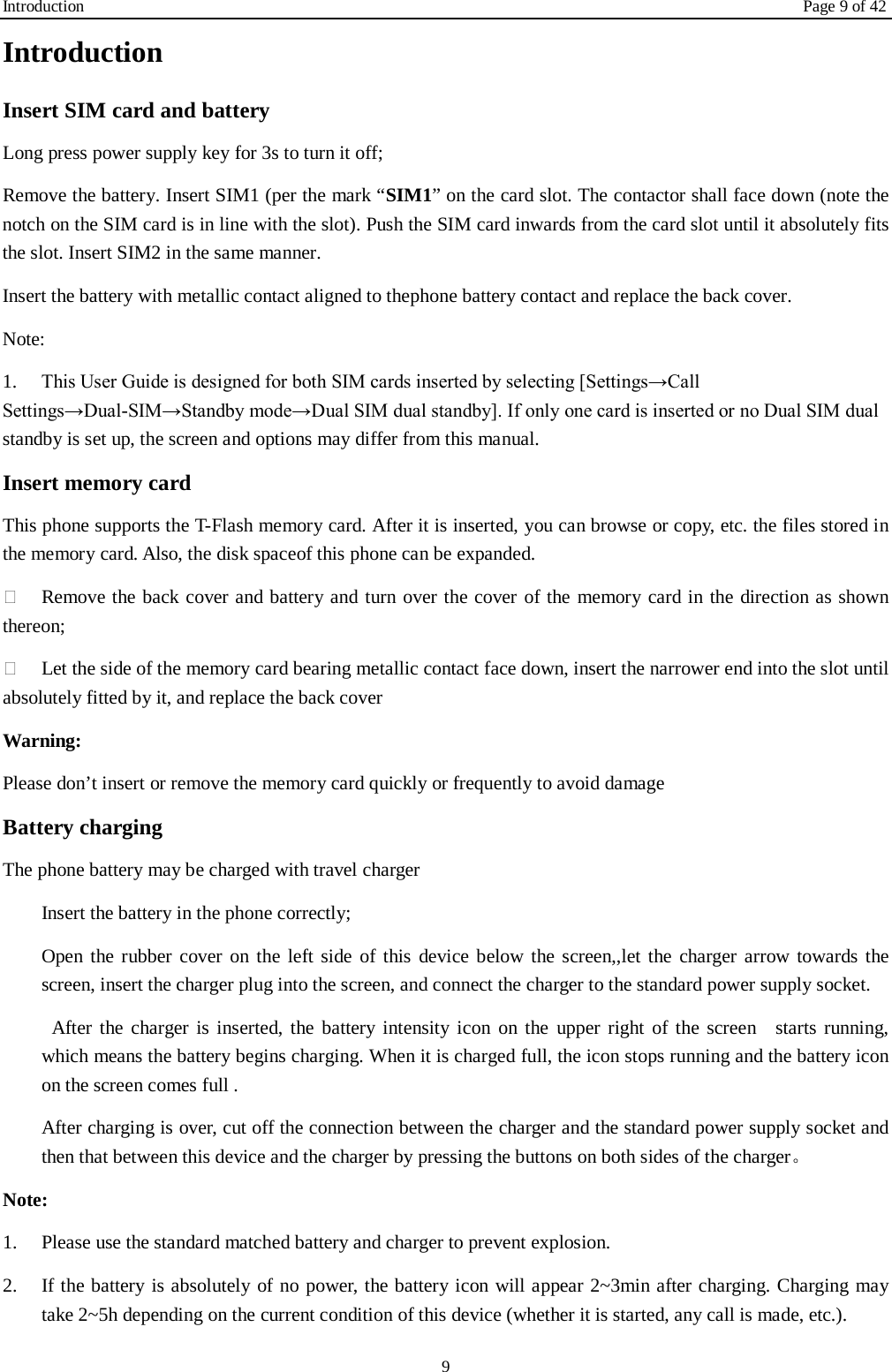 Introduction Page 9 of 42 9 Introduction Insert SIM card and battery Long press power supply key for 3s to turn it off; Remove the battery. Insert SIM1 (per the mark “SIM1” on the card slot. The contactor shall face down (note the notch on the SIM card is in line with the slot). Push the SIM card inwards from the card slot until it absolutely fits the slot. Insert SIM2 in the same manner. Insert the battery with metallic contact aligned to thephone battery contact and replace the back cover. Note:   1.  This User Guide is designed for both SIM cards inserted by selecting [Settings→Call Settings→Dual-SIM→Standby mode→Dual SIM dual standby]. If only one card is inserted or no Dual SIM dual standby is set up, the screen and options may differ from this manual. Insert memory card This phone supports the T-Flash memory card. After it is inserted, you can browse or copy, etc. the files stored in the memory card. Also, the disk spaceof this phone can be expanded.  Remove the back cover and battery and turn over the cover of the memory card in the direction as shown thereon;  Let the side of the memory card bearing metallic contact face down, insert the narrower end into the slot until absolutely fitted by it, and replace the back cover Warning: Please don’t insert or remove the memory card quickly or frequently to avoid damage Battery charging The phone battery may be charged with travel charger   Insert the battery in the phone correctly; Open the rubber cover on the left side of this device below the screen,,let the charger arrow towards the screen, insert the charger plug into the screen, and connect the charger to the standard power supply socket.  After the charger is inserted, the battery intensity icon on the upper right of the screen  starts running, which means the battery begins charging. When it is charged full, the icon stops running and the battery icon on the screen comes full . After charging is over, cut off the connection between the charger and the standard power supply socket and then that between this device and the charger by pressing the buttons on both sides of the charger。 Note: 1.  Please use the standard matched battery and charger to prevent explosion. 2.  If the battery is absolutely of no power, the battery icon will appear 2~3min after charging. Charging may take 2~5h depending on the current condition of this device (whether it is started, any call is made, etc.). 