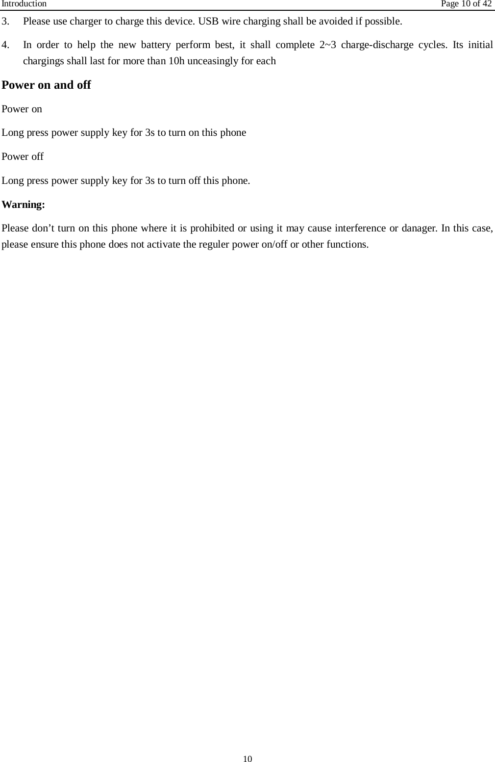 Introduction    Page 10 of 42 10 3.  Please use charger to charge this device. USB wire charging shall be avoided if possible. 4.  In order to help the new battery perform best, it shall complete 2~3 charge-discharge cycles. Its initial chargings shall last for more than 10h unceasingly for each Power on and off Power on Long press power supply key for 3s to turn on this phone Power off Long press power supply key for 3s to turn off this phone. Warning: Please don’t turn on this phone where it is prohibited or using it may cause interference or danager. In this case, please ensure this phone does not activate the reguler power on/off or other functions.    