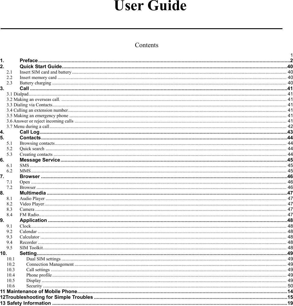    User Guide  Contents  11.Preface ..................................................................................................................................................................................... 22.Quick Start Guide .................................................................................................................................................................. 402.1Insert SIM card and battery ................................................................................................................................................................... 402.2Insert memory card .............................................................................................................................................................................. 402.3Battery charging .................................................................................................................................................................................. 403.Call ......................................................................................................................................................................................... 413.1 Dialpad .................................................................................................................................................................................................... 413.2 Making an overseas call. ........................................................................................................................................................................... 413.3 Dialing via Contacts.................................................................................................................................................................................. 413.4 Calling an extension number ...................................................................................................................................................................... 413.5 Making an emergency phone ..................................................................................................................................................................... 413.6 Answer or reject incoming calls ................................................................................................................................................................. 413.7 Menu during a call .................................................................................................................................................................................... 424.Call Log .................................................................................................................................................................................. 435.Contacts ................................................................................................................................................................................. 445.1Browsing contacts ................................................................................................................................................................................ 445.2Quick search ....................................................................................................................................................................................... 445.3Creating contacts ................................................................................................................................................................................. 446.Message Service ................................................................................................................................................................... 456.1SMS ................................................................................................................................................................................................... 456.2MMS .................................................................................................................................................................................................. 457.Browser ................................................................................................................................................................................. 467.1Open .................................................................................................................................................................................................. 467.2Browser .............................................................................................................................................................................................. 468.Multimedia ............................................................................................................................................................................. 478.1Audio Player ....................................................................................................................................................................................... 478.2Video Player ........................................................................................................................................................................................ 478.3Camera ............................................................................................................................................................................................... 478.4FM Radio ............................................................................................................................................................................................ 479.Application ............................................................................................................................................................................ 489.1Clock .................................................................................................................................................................................................. 489.2Calendar ............................................................................................................................................................................................. 489.3Calculator ........................................................................................................................................................................................... 489.4Recorder ............................................................................................................................................................................................. 489.5SIM Toolkit ......................................................................................................................................................................................... 4810.Setting .................................................................................................................................................................................... 4910.1Dual SIM settings ........................................................................................................................................................................... 4910.2Connection Management ................................................................................................................................................................. 4910.3Call settings ................................................................................................................................................................................... 4910.4Phone profile .................................................................................................................................................................................. 4910.5Display .......................................................................................................................................................................................... 4910.6Security ......................................................................................................................................................................................... 5011 Maintenance of Mobile Phone ....................................................................................................................................................... 1412Troubleshooting for Simple Troubles ........................................................................................................................................... 1513 Safety Information ......................................................................................................................................................................... 19 