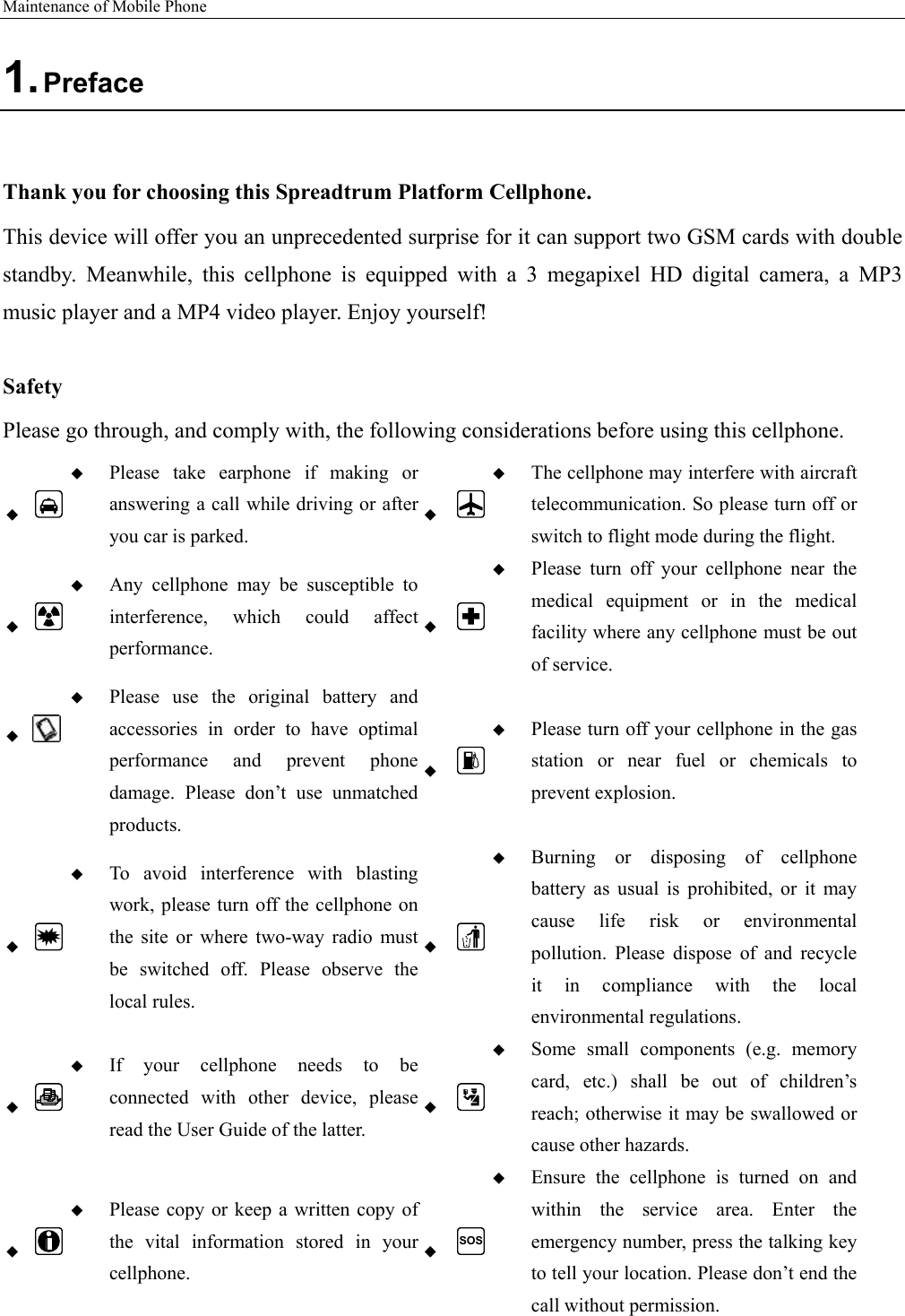 Maintenance of Mobile Phone   1. Preface  Thank you for choosing this Spreadtrum Platform Cellphone. This device will offer you an unprecedented surprise for it can support two GSM cards with double standby.  Meanwhile,  this  cellphone  is  equipped  with  a  3  megapixel  HD  digital  camera,  a  MP3 music player and a MP4 video player. Enjoy yourself!  Safety Please go through, and comply with, the following considerations before using this cellphone.    Please  take  earphone  if  making  or answering a call while driving or after you car is parked.   The cellphone may interfere with aircraft telecommunication. So please turn off or switch to flight mode during the flight.    Any  cellphone  may  be  susceptible  to interference,  which  could  affect performance.   Please  turn  off  your  cellphone  near  the medical  equipment  or  in  the  medical facility where any cellphone must be out of service.     Please  use  the  original  battery  and accessories  in  order  to  have  optimal performance  and  prevent  phone damage.  Please  don’t  use  unmatched products.   Please turn off your cellphone in the gas station  or  near  fuel  or  chemicals  to prevent explosion.    To avoid interference with blasting work, please turn off the cellphone on the  site  or  where  two-way  radio  must be  switched  off.  Please  observe  the local rules.   Burning  or  disposing  of  cellphone battery  as  usual  is  prohibited,  or  it  may cause  life  risk  or  environmental pollution.  Please  dispose  of  and  recycle it  in  compliance  with  the  local environmental regulations.    If  your  cellphone  needs  to  be connected  with  other  device,  please read the User Guide of the latter.   Some  small  components  (e.g.  memory card,  etc.)  shall  be  out  of  children’s reach; otherwise it may be swallowed or cause other hazards.    Please copy or keep a written copy of the  vital  information  stored  in  your cellphone.  SOS Ensure  the  cellphone  is  turned  on  and within the service area. Enter the emergency number, press the talking key to tell your location. Please don’t end the call without permission. 