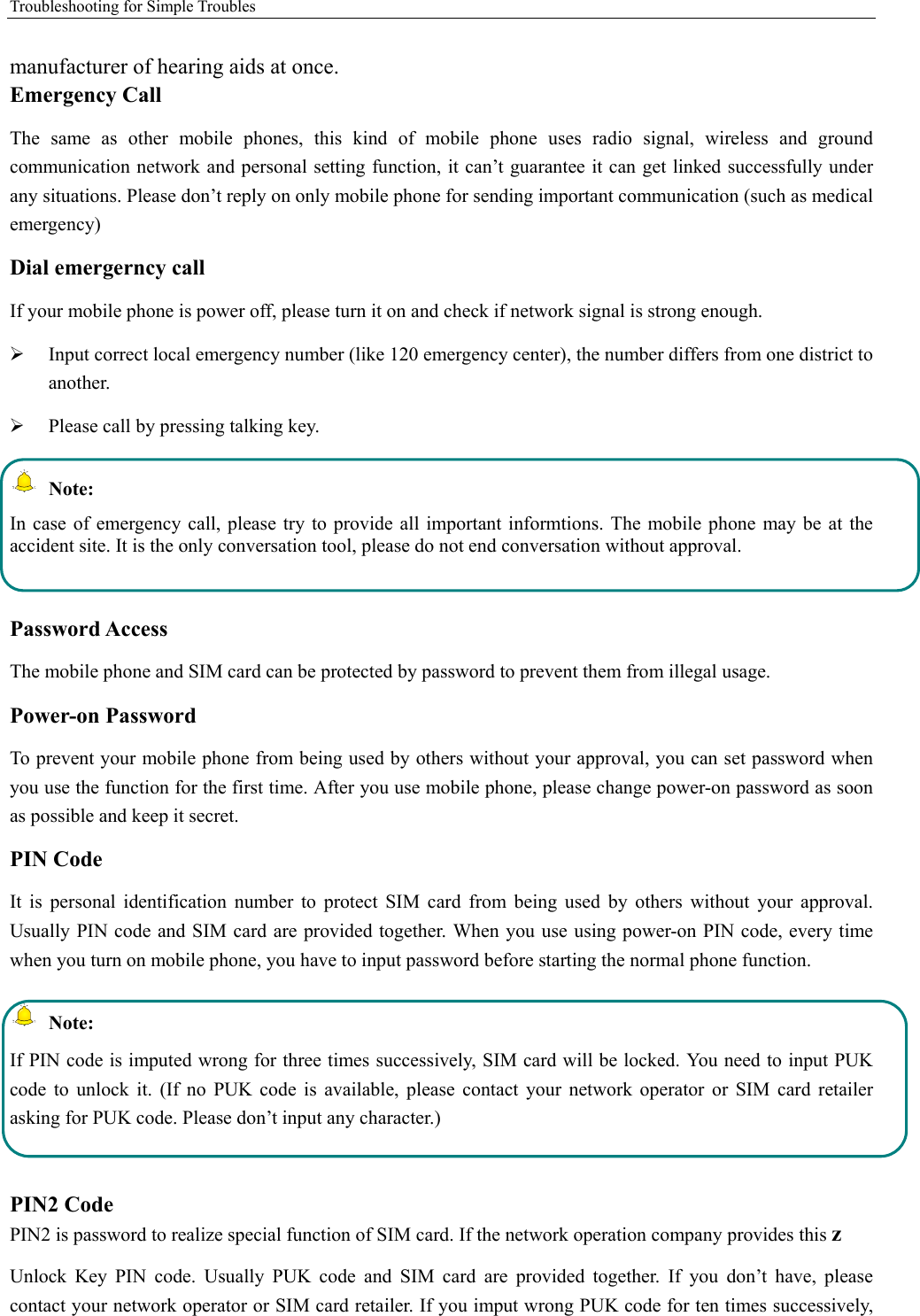 Troubleshooting for Simple Troubles    manufacturer of hearing aids at once.   Emergency Call   The  same  as  other  mobile  phones,  this  kind  of  mobile  phone  uses  radio  signal,  wireless  and  ground communication network and personal setting function, it can’t guarantee it can get linked successfully under any situations. Please don’t reply on only mobile phone for sending important communication (such as medical emergency) Dial emergerncy call If your mobile phone is power off, please turn it on and check if network signal is strong enough.    Input correct local emergency number (like 120 emergency center), the number differs from one district to another.    Please call by pressing talking key.    Note: In case  of  emergency call, please try  to  provide all  important informtions. The mobile phone may be  at  the accident site. It is the only conversation tool, please do not end conversation without approval.  Password Access The mobile phone and SIM card can be protected by password to prevent them from illegal usage. Power-on Password To prevent your mobile phone from being used by others without your approval, you can set password when you use the function for the first time. After you use mobile phone, please change power-on password as soon as possible and keep it secret. PIN Code   It  is  personal  identification  number  to  protect  SIM  card  from  being  used  by  others  without  your  approval. Usually PIN code and SIM card are provided together. When you use using power-on PIN code, every time when you turn on mobile phone, you have to input password before starting the normal phone function.    Note: If PIN code is imputed wrong for three times successively, SIM card will be locked. You need to input PUK code  to  unlock  it.  (If  no  PUK  code  is  available,  please  contact  your  network  operator  or  SIM  card  retailer asking for PUK code. Please don’t input any character.)  PIN2 Code PIN2 is password to realize special function of SIM card. If the network operation company provides this z Unlock  Key  PIN  code.  Usually  PUK  code  and  SIM  card  are  provided  together.  If  you  don’t  have,  please contact your network operator or SIM card retailer. If you imput wrong PUK code for ten times successively, 