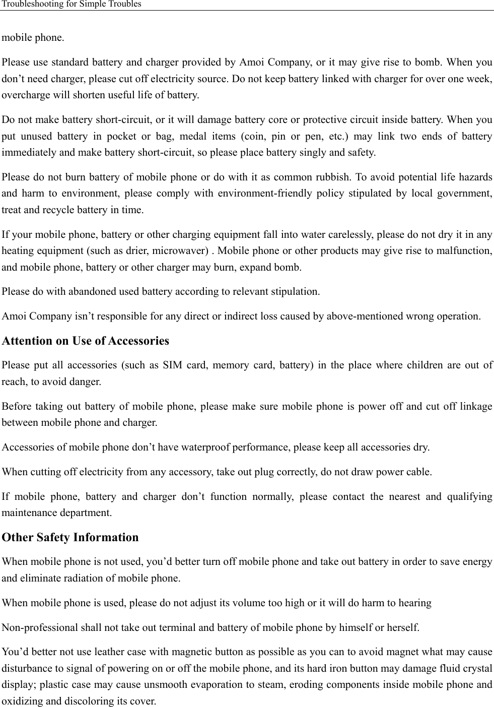 Troubleshooting for Simple Troubles    mobile phone.   Please use standard battery and charger provided by Amoi Company, or it may give rise to bomb. When you don’t need charger, please cut off electricity source. Do not keep battery linked with charger for over one week, overcharge will shorten useful life of battery.   Do not make battery short-circuit, or it will damage battery core or protective circuit inside battery. When you put  unused  battery  in  pocket  or  bag,  medal  items  (coin,  pin  or  pen,  etc.)  may  link  two  ends  of  battery immediately and make battery short-circuit, so please place battery singly and safety.   Please do not burn battery of mobile phone or do with it as common rubbish. To avoid potential life hazards and  harm  to  environment,  please  comply  with  environment-friendly  policy  stipulated  by  local  government, treat and recycle battery in time.   If your mobile phone, battery or other charging equipment fall into water carelessly, please do not dry it in any heating equipment (such as drier, microwaver) . Mobile phone or other products may give rise to malfunction, and mobile phone, battery or other charger may burn, expand bomb.   Please do with abandoned used battery according to relevant stipulation. Amoi Company isn’t responsible for any direct or indirect loss caused by above-mentioned wrong operation.   Attention on Use of Accessories   Please  put  all  accessories  (such  as  SIM  card,  memory  card,  battery)  in  the  place  where  children  are  out  of reach, to avoid danger.   Before taking out battery of mobile phone, please make sure mobile phone is  power off and cut off linkage between mobile phone and charger.   Accessories of mobile phone don’t have waterproof performance, please keep all accessories dry. When cutting off electricity from any accessory, take out plug correctly, do not draw power cable.   If  mobile  phone,  battery  and  charger  don’t  function  normally,  please  contact  the  nearest  and  qualifying maintenance department. Other Safety Information When mobile phone is not used, you’d better turn off mobile phone and take out battery in order to save energy and eliminate radiation of mobile phone. When mobile phone is used, please do not adjust its volume too high or it will do harm to hearing   Non-professional shall not take out terminal and battery of mobile phone by himself or herself.   You’d better not use leather case with magnetic button as possible as you can to avoid magnet what may cause disturbance to signal of powering on or off the mobile phone, and its hard iron button may damage fluid crystal display; plastic case may cause unsmooth evaporation to steam, eroding components inside mobile phone and oxidizing and discoloring its cover. 