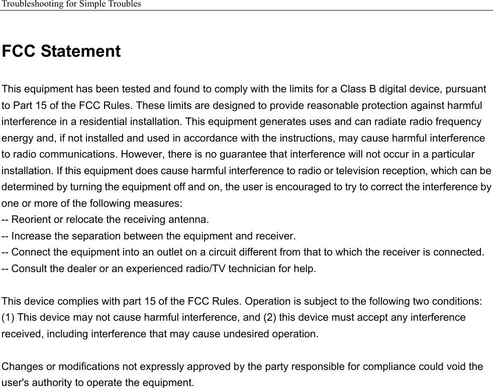 Troubleshooting for Simple Troubles    FCC Statement This equipment has been tested and found to comply with the limits for a Class B digital device, pursuant to Part 15 of the FCC Rules. These limits are designed to provide reasonable protection against harmful interference in a residential installation. This equipment generates uses and can radiate radio frequency energy and, if not installed and used in accordance with the instructions, may cause harmful interference to radio communications. However, there is no guarantee that interference will not occur in a particular installation. If this equipment does cause harmful interference to radio or television reception, which can be determined by turning the equipment off and on, the user is encouraged to try to correct the interference by one or more of the following measures: -- Reorient or relocate the receiving antenna.     -- Increase the separation between the equipment and receiver.     -- Connect the equipment into an outlet on a circuit different from that to which the receiver is connected.     -- Consult the dealer or an experienced radio/TV technician for help.  This device complies with part 15 of the FCC Rules. Operation is subject to the following two conditions: (1) This device may not cause harmful interference, and (2) this device must accept any interference received, including interference that may cause undesired operation.  Changes or modifications not expressly approved by the party responsible for compliance could void the user&apos;s authority to operate the equipment. 