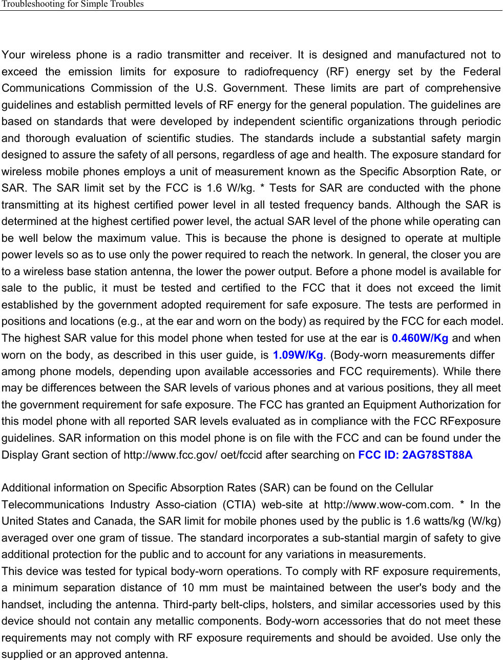 Troubleshooting for Simple Troubles     Your  wireless  phone  is  a  radio  transmitter  and  receiver.  It  is  designed  and  manufactured  not  to exceed  the  emission  limits  for  exposure  to  radiofrequency  (RF)  energy  set  by  the  Federal Communications  Commission  of  the  U.S.  Government.  These  limits  are  part  of  comprehensive guidelines and establish permitted levels of RF energy for the general population. The guidelines are based  on  standards  that  were  developed  by  independent  scientific  organizations  through  periodic and  thorough  evaluation  of  scientific  studies.  The  standards  include  a  substantial  safety  margin designed to assure the safety of all persons, regardless of age and health. The exposure standard for wireless mobile phones employs a unit of measurement known as the Specific Absorption Rate, or SAR.  The  SAR  limit  set  by  the  FCC  is 1.6 W/kg. * Tests for SAR are  conducted  with  the  phone transmitting  at its  highest  certified  power  level  in  all tested  frequency  bands.  Although  the  SAR is determined at the highest certified power level, the actual SAR level of the phone while operating can be  well  below  the  maximum  value.  This  is  because  the  phone  is  designed  to  operate  at  multiple power levels so as to use only the power required to reach the network. In general, the closer you are to a wireless base station antenna, the lower the power output. Before a phone model is available for sale  to  the  public,  it  must  be  tested  and  certified  to  the  FCC  that  it  does  not  exceed  the  limit established by  the government adopted requirement for safe exposure. The tests are performed in positions and locations (e.g., at the ear and worn on the body) as required by the FCC for each model. The highest SAR value for this model phone when tested for use at the ear is 0.460W/Kg and when worn on the body, as described in this user guide, is 1.09W/Kg. (Body-worn measurements differ among phone  models, depending upon  available accessories and FCC requirements).  While there may be differences between the SAR levels of various phones and at various positions, they all meet the government requirement for safe exposure. The FCC has granted an Equipment Authorization for this model phone with all reported SAR levels evaluated as in compliance with the FCC RFexposure guidelines. SAR information on this model phone is on file with the FCC and can be found under the Display Grant section of http://www.fcc.gov/ oet/fccid after searching on FCC ID: 2AG78ST88A  Additional information on Specific Absorption Rates (SAR) can be found on the Cellular Telecommunications  Industry  Asso-ciation  (CTIA)  web-site  at  http://www.wow-com.com.  *  In  the United States and Canada, the SAR limit for mobile phones used by the public is 1.6 watts/kg (W/kg) averaged over one gram of tissue. The standard incorporates a sub-stantial margin of safety to give additional protection for the public and to account for any variations in measurements. This device was tested for typical body-worn operations. To comply with RF exposure requirements, a  minimum  separation  distance  of  10  mm  must  be  maintained  between  the  user&apos;s  body  and  the handset, including the antenna. Third-party belt-clips, holsters, and similar accessories used by this device should not contain any metallic components. Body-worn accessories that do not meet these requirements may not comply with RF exposure requirements and should be avoided. Use only the supplied or an approved antenna.     