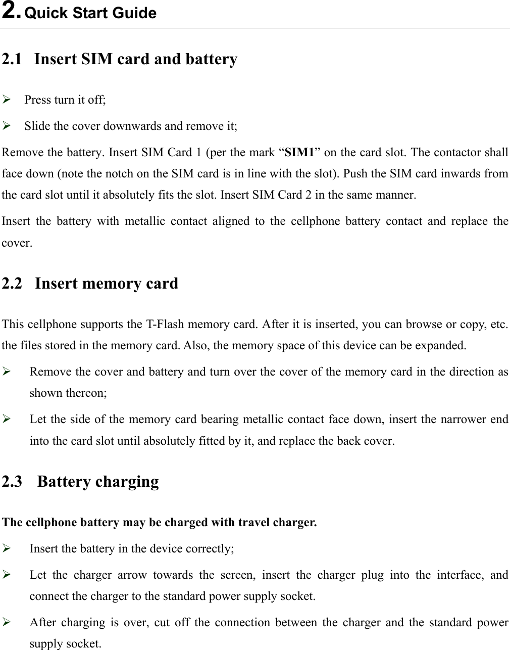  2. Quick Start Guide 2.1  Insert SIM card and battery  Press turn it off;  Slide the cover downwards and remove it; Remove the battery. Insert SIM Card 1 (per the mark “SIM1” on the card slot. The contactor shall face down (note the notch on the SIM card is in line with the slot). Push the SIM card inwards from the card slot until it absolutely fits the slot. Insert SIM Card 2 in the same manner. Insert  the  battery  with  metallic  contact  aligned  to  the  cellphone  battery  contact  and  replace  the   cover. 2.2  Insert memory card   This cellphone supports the T-Flash memory card. After it is inserted, you can browse or copy, etc. the files stored in the memory card. Also, the memory space of this device can be expanded.  Remove the cover and battery and turn over the cover of the memory card in the direction as shown thereon;  Let the side of the memory card bearing metallic contact face down, insert the narrower end into the card slot until absolutely fitted by it, and replace the back cover. 2.3  Battery charging The cellphone battery may be charged with travel charger.  Insert the battery in the device correctly;  Let  the  charger  arrow  towards  the  screen,  insert  the  charger  plug  into  the  interface,  and connect the charger to the standard power supply socket.  After  charging  is  over,  cut  off  the  connection  between  the  charger  and  the  standard  power supply socket.  