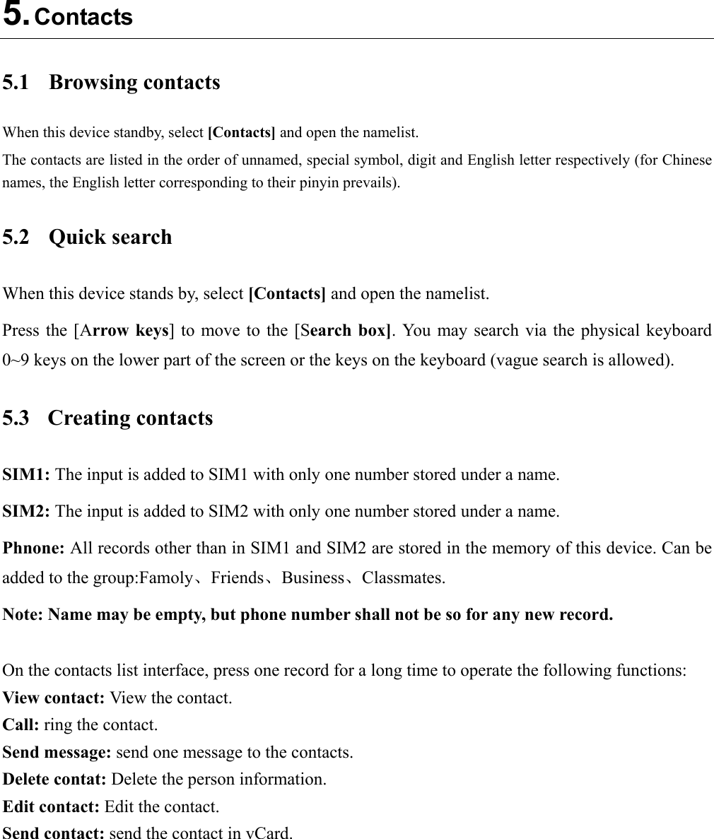  5. Contacts 5.1  Browsing contacts When this device standby, select [Contacts] and open the namelist. The contacts are listed in the order of unnamed, special symbol, digit and English letter respectively (for Chinese names, the English letter corresponding to their pinyin prevails). 5.2  Quick search When this device stands by, select [Contacts] and open the namelist. Press the  [Arrow keys] to  move to  the [Search box]. You may  search via  the physical  keyboard 0~9 keys on the lower part of the screen or the keys on the keyboard (vague search is allowed). 5.3  Creating contacts SIM1: The input is added to SIM1 with only one number stored under a name. SIM2: The input is added to SIM2 with only one number stored under a name. Phnone: All records other than in SIM1 and SIM2 are stored in the memory of this device. Can be added to the group:Famoly、Friends、Business、Classmates. Note: Name may be empty, but phone number shall not be so for any new record.  On the contacts list interface, press one record for a long time to operate the following functions:   View contact: View the contact. Call: ring the contact. Send message: send one message to the contacts. Delete contat: Delete the person information. Edit contact: Edit the contact. Send contact: send the contact in vCard.  