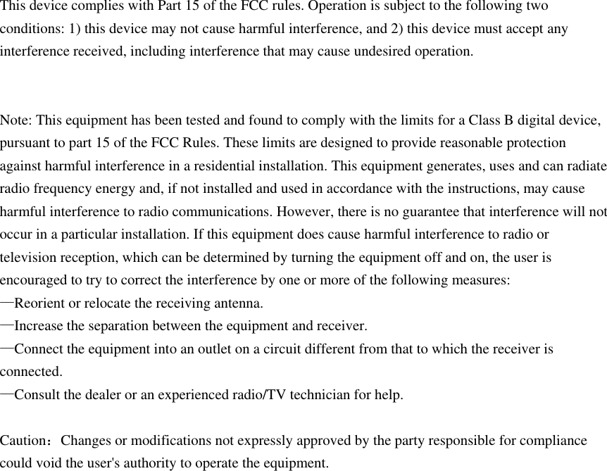 This device complies with Part 15 of the FCC rules. Operation is subject to the following two conditions: 1) this device may not cause harmful interference, and 2) this device must accept any interference received, including interference that may cause undesired operation.   Note: This equipment has been tested and found to comply with the limits for a Class B digital device, pursuant to part 15 of the FCC Rules. These limits are designed to provide reasonable protection against harmful interference in a residential installation. This equipment generates, uses and can radiate radio frequency energy and, if not installed and used in accordance with the instructions, may cause harmful interference to radio communications. However, there is no guarantee that interference will not occur in a particular installation. If this equipment does cause harmful interference to radio or television reception, which can be determined by turning the equipment off and on, the user is encouraged to try to correct the interference by one or more of the following measures: —Reorient or relocate the receiving antenna. —Increase the separation between the equipment and receiver. —Connect the equipment into an outlet on a circuit different from that to which the receiver is connected. —Consult the dealer or an experienced radio/TV technician for help.  Caution：Changes or modifications not expressly approved by the party responsible for compliance could void the user&apos;s authority to operate the equipment.    