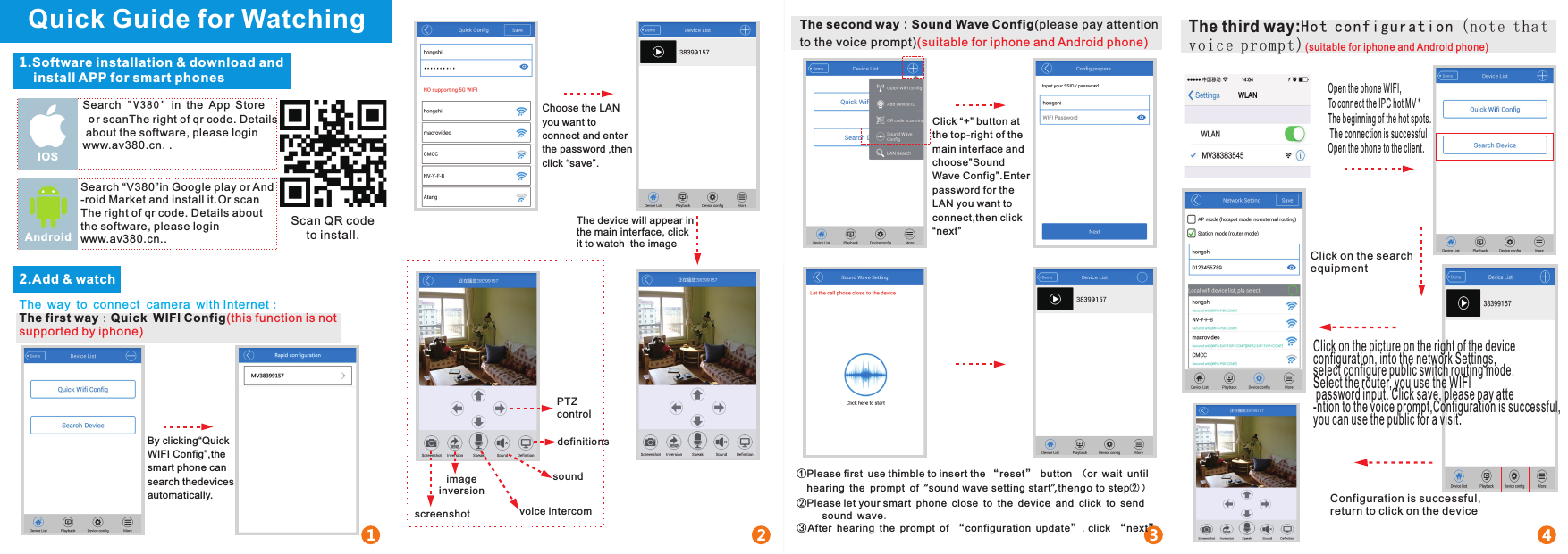 Quick Guide for Watching1.Software installation &amp; download and     install APP for smart phonesSearch &quot;V380&quot; in the App Store  or scanThe right of qr code. Details about the software, please loginwww.av380.cn..IOSSearch “V380”in Google play or And-roid Market and install it.Or scanThe right of qr code. Details about the software, please loginwww.av380.cn..AndroidScan QR code to install.2.Add &amp; watch1 2 3 4By clicking“Quick WIFI Config”,the smart phone can search thedevices automatically.Choose the LAN you want to connect and enter the password ,then click “save”.The device will appear in the main interface, click it to watch  the imageThe second way：Sound Wave Config(please pay attentionto the voice prompt)(suitable for iphone and Android phone)Click “+” button at the top-right of the main interface and choose”Sound Wave Config”.Enter password for the LAN you want to connect,then click “next”①Please first use thimble to insert the “reset” button （or wait until   hearing the prompt of “sound wave setting start”,thengo to step②）②Please let your smart phone close to the device and click to send      sound wave.③After hearing the prompt of “ configuration update”,click “next”PTZ controldefinitionssoundvoice intercomimageinversionscreenshotThe way to connect  camera with Internet：The first way：Quick WIFI Config(this function is not supported by iphone)Open the phone WIFI,To connect the IPC hot MV *The beginning of the hot spots. The connection is successfulOpen the phone to the client.Click on the search equipmentConfiguration is successful, return to click on the deviceClick on the picture on the right of the device configuration, into the network Settings, select configure public switch routing mode.Select the router, you use the WIFI password input. Click save, please pay atte-ntion to the voice prompt,Configuration is successful, you can use the public for a visit.The third way:Hot con figura tion (no te that voic e prompt )(suitable for iphone and Android phone)