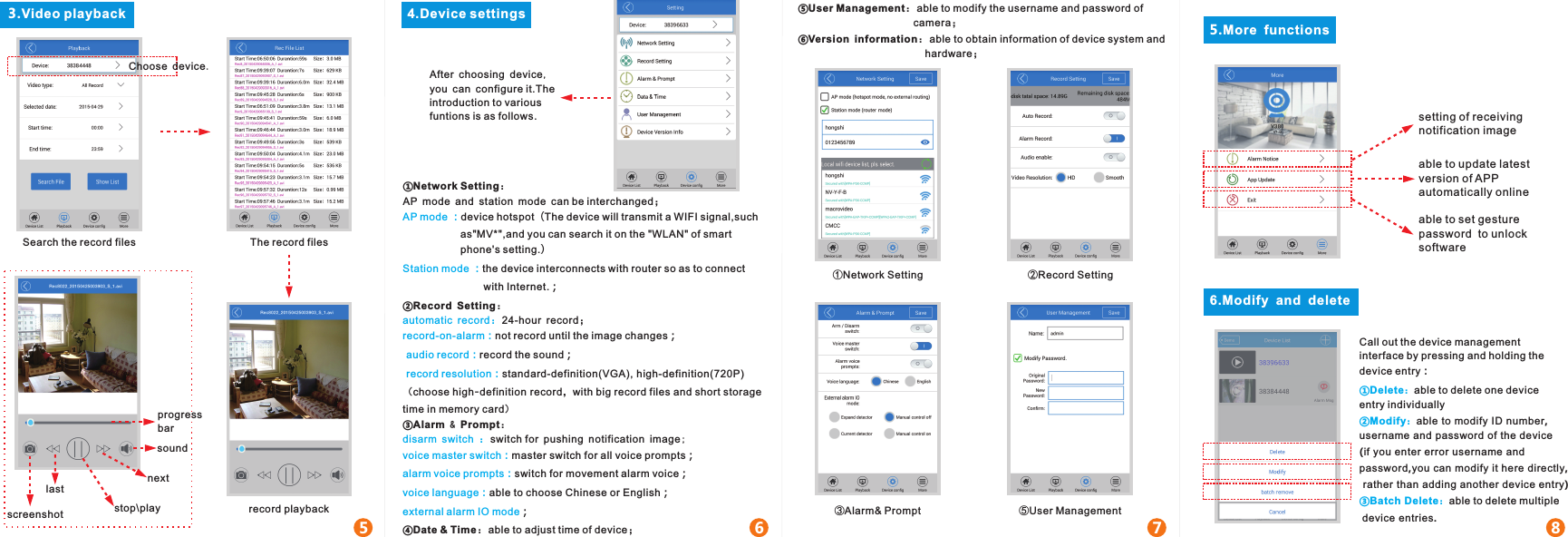 3.Video playback 4.Device settings5 6 7 8Search the record files The record filesrecord playback①Network Setting：AP mode and station mode can be interchanged；device hotspot（The device will transmit a WIFI signal,such AP mode ：                    as&quot;MV*&quot;,and you can search it on the &quot;WLAN&quot; of smart                     phone&apos;s setting.）the device interconnects with router so as to connect Station mode ：                            with Internet.；②Record Setting：24-hour record；automatic record：not record until the image changes；record-on-alarm： record the sound；audio record： standard-definition(VGA), high-definition(720P)record resolution：  （choose high-definition record，with big record files and short storage time in memory card）③Alarm &amp; Prompt：switch for pushing notification image;disarm switch ：master switch for all voice prompts；voice master switch：switch for movement alarm voice；alarm voice prompts：able to choose Chinese or English；voice language：；external alarm IO mode④Date &amp; Time：able to adjust time of device；After choosing device,you can configure it.The introduction to various funtions is as follows.①Network Setting ②Record Setting③Alarm&amp; Prompt5.More  functions⑤User Management6.Modify  and  deleteCall out the device management interface by pressing and holding the device entry：able to delete one device ①Delete：entry individuallyable to modify ID number, ②Modify：username and password of the device(if you enter error username and password,you can modify it here directly, rather than adding another device entry)able to delete multiple③Batch Delete： device entries.progress barsoundnextstop\playlastscreenshotsetting of receiving notification imageable to update latest version of APP automatically onlineable to set gesture password  to unlock softwareChoose device.⑤User Management：able to modify the username and password of                                         camera；⑥Version information：able to obtain information of device system and                                            hardware；