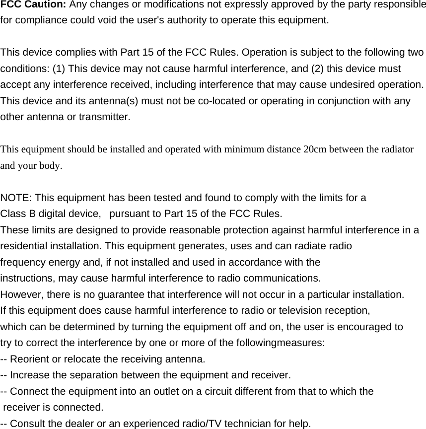  FCC Caution: Any changes or modifications not expressly approved by the party responsible for compliance could void the user&apos;s authority to operate this equipment.  This device complies with Part 15 of the FCC Rules. Operation is subject to the following two conditions: (1) This device may not cause harmful interference, and (2) this device must accept any interference received, including interference that may cause undesired operation. This device and its antenna(s) must not be co-located or operating in conjunction with any other antenna or transmitter.  This equipment should be installed and operated with minimum distance 20cm between the radiator and your body.  NOTE: This equipment has been tested and found to comply with the limits for a Class B digital device,   pursuant to Part 15 of the FCC Rules.  These limits are designed to provide reasonable protection against harmful interference in a residential installation. This equipment generates, uses and can radiate radio frequency energy and, if not installed and used in accordance with the instructions, may cause harmful interference to radio communications.  However, there is no guarantee that interference will not occur in a particular installation. If this equipment does cause harmful interference to radio or television reception, which can be determined by turning the equipment off and on, the user is encouraged to  try to correct the interference by one or more of the followingmeasures: -- Reorient or relocate the receiving antenna. -- Increase the separation between the equipment and receiver. -- Connect the equipment into an outlet on a circuit different from that to which the  receiver is connected. -- Consult the dealer or an experienced radio/TV technician for help.  