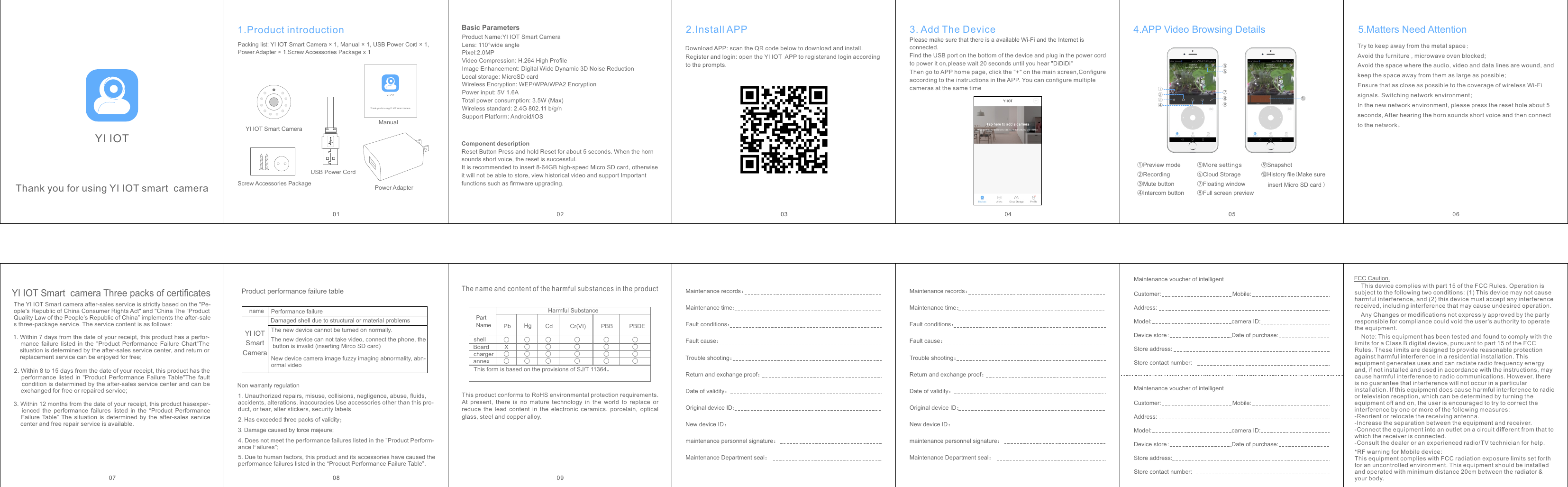 Thank you for using   smart  cameraYI IOTYI IOT5.Matters Need AttentionTry to keep away from the metal space;Avoid the furniture , microwave oven blocked;Avoid the space where the audio, video and data lines are wound, and keep the space away from them as large as possible;Ensure that as close as possible to the coverage of wireless Wi-Fi signals. Switching network environment;In the new network environment, please press the reset hole about 5 seconds, After hearing the horn sounds short voice and then connect to the network。01YI IOT Smart Camera1.Product introductionPacking list: YI IOT Smart Camera × 1, Manual × 1, USB Power Cord × 1, Power Adapter × 1,Screw Accessories Package x 1ManualUSB Power CordPower AdapterScrew Accessories PackageYI IOTThank you for using   smart cameraYI IOTComponent descriptionReset Button Press and hold Reset for about 5 seconds. When the horn sounds short voice, the reset is successful.It is recommended to insert 8-64GB high-speed Micro SD card, otherwise it will not be able to store, view historical video and support Important functions such as ﬁrmware upgrading.Basic Parameters02Product Name:  Smart CameraYI IOTLens: 110°wide anglePixel:2.0MPVideo Compression: H.264 High ProﬁleImage Enhancement: Digital Wide Dynamic 3D Noise ReductionLocal storage: MicroSD cardWireless Encryption: WEP/WPA/WPA2 EncryptionPower input: 5V 1.6ATotal power consumption: 3.5W (Max)Wireless standard: 2.4G 802.11 b/g/nSupport Platform: Android/iOS032.Install APPDownload APP: scan the QR code below to download and install.Register and login: open the    APP to registerand login according YI IOTto the prompts.Please make sure that there is a available Wi-Fi and the Internet is connected.Then go to APP home page, click the &quot;+&quot; on the main screen,Conﬁgure according to the instructions in the APP. You can conﬁgure multiple cameras at the same time04Find the USB port on the bottom of the device and plug in the power cord to power it on,please wait 20 seconds until you hear &quot;DiDiDi&quot;3. Add The Device⑩History ﬁle(Make sure    insert Micro SD card )⑥Cloud Storage①Preview mode②Recording④Intercom button③Mute button05⑤More settings⑦Floating window⑧Full screen preview⑨Snapshot4.APP Video Browsing Details①⑥⑤⑦②③④⑧⑨⑩06YI IOT Smart  camera Three packs of certiﬁcates3. Within 12 months from the date of your receipt, this product hasexper-      ienced  the  performance  failures  listed  in  the  “Product  Performance    Failure  Table”  The  situation  is  determined by the after-sales  service    center and free repair service is available.07The YI IOT Smart camera after-sales service is strictly based on the &quot;Pe-ople&apos;s Republic of China Consumer Rights Act&quot; and &quot;China The “Product Quality Law of the People’s Republic of China” implements the after-sales three-package service. The service content is as follows:1. Within 7 days from the date of your receipt, this product has a perfor-    mance  failure  listed  in  the  &quot;Product  Performance  Failure  Chart&quot;The     situation is determined by the after-sales service center, and return or    replacement service can be enjoyed for free;2. Within 8 to 15 days from the date of your receipt, this product has the    performance listed  in  &quot;Product  Performance  Failure Table&quot;The  fault    condition is determined by the after-sales service center and can be    exchanged for free or repaired service;nameYI IOT Smart CameraPerformance failureDamaged shell due to structural or material problemsThe new device cannot be turned on normally.The new device can not take video, connect the phone, the button is invalid (inserting Mirco SD card)New device camera image fuzzy imaging abnormality, abn-ormal videoProduct performance failure tableNon warranty regulation1.Unauthorized repairs, misuse, collisions, negligence, abuse, ﬂuids, accidents, alterations, inaccuracies Use accessories other than this pro-duct, or tear, alter stickers, security labels2.Has exceeded three packs of validity；4.Does not meet the performance failures listed in the &quot;Product Perform-ance Failures&quot;;3.Damage caused by force majeure;5.Due to human factors, this product and its accessories have caused the performance failures listed in the “Product Performance Failure Table”.08 09The name and content of the harmful substances in the productThis product conforms to RoHS environmental protection requirements.At  present,  there  is  no  mature  technology  in  the  world  to  replace  orreduce  the  lead  content  in  the  electronic  ceramics.  porcelain,  opticalglass, steel and copper alloy.Part NameHarmful SubstanceshellBoardchargerannexThis form is based on the provisions of SJ/T 11364。Pb Hg Cd Cr(VI) PBB PBDE○○○○○○X○○○○○○○○○○○○○○○○○Maintenance records：Maintenance time：Fault conditions：Fault cause：Trouble shooting：Return and exchange proof：Date of validity：Original device ID：New device ID：maintenance personnel signature：Maintenance Department seal：Maintenance voucher of intelligent Customer:                            Mobile:Address:Model:                                   camera ID:Device store:                        Date of purchase:Store address:Store contact number:Maintenance voucher of intelligent Customer:                            Mobile:Address:Model:                                   camera ID:Device store:                        Date of purchase:Store address:Store contact number:FCC Caution.    This device complies with part 15 of the FCC Rules. Operation is subject to the following two conditions: (1) This device may not cause harmful interference, and (2) this device must accept any interference received, including interference that may cause undesired operation.    Any Changes or modiﬁcations not expressly approved by the party responsible for compliance could void the user&apos;s authority to operate the equipment.    Note: This equipment has been tested and found to comply with the limits for a Class B digital device, pursuant to part 15 of the FCC Rules. These limits are designed to provide reasonable protection against harmful interference in a residential installation. This equipment generates uses and can radiate radio frequency energy and, if not installed and used in accordance with the instructions, may cause harmful interference to radio communications. However, there is no guarantee that interference will not occur in a particular installation. If this equipment does cause harmful interference to radio or television reception, which can be determined by turning the equipment oﬀ and on, the user is encouraged to try to correct the interference by one or more of the following measures:-Reorient or relocate the receiving antenna.-Increase the separation between the equipment and receiver.-Connect the equipment into an outlet on a circuit diﬀerent from that to which the receiver is connected.-Consult the dealer or an experienced radio/TV technician for help.Maintenance records：Maintenance time：Fault conditions：Fault cause：Trouble shooting：Return and exchange proof：Date of validity：Original device ID：New device ID：maintenance personnel signature：Maintenance Department seal：*RF warning for Mobile device:This equipment complies with FCC radiation exposure limits set forth for an uncontrolled environment. This equipment should be installed and operated with minimum distance 20cm between the radiator &amp; your body.