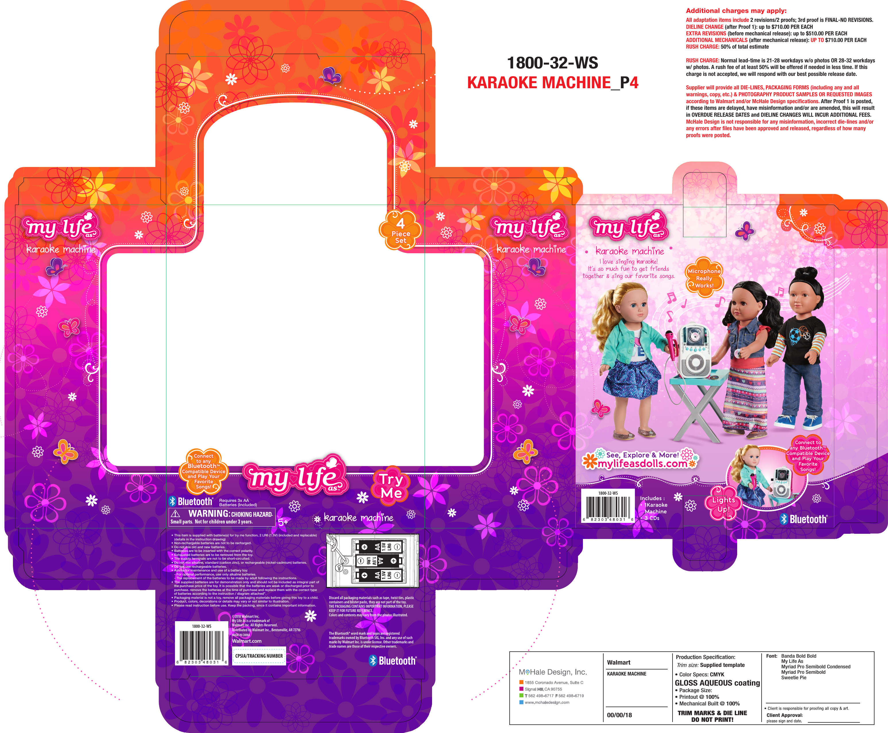 4PieceSet4PieceSet• This item is supplied with batterie(s) for try me function, 2 LR6 (1.5V) (included and replacable)   (details in the instruction drawing)• Non-rechargable batteries are not to be recharged.• Do not mix old and new batteries.• Batteries are to be inserted with the correct polarity.• Exhausted batteries are to be removed from the toy.• The supply terminals are not to be short-circuited.• Do not mix alkaline, standard (carbon zinc), or rechargeable (nickel-cadmium) batteries.• Do not use rechargeable batteries.• Advise for maintenance and use of a battery toy:  - For optimal performance, use only alkaline batteries.  - The replacement of the batteries to be made by adult following the instructions.• The supplied batteries are for demonstration only and should not be included as integral part of the purchase price of the toy. It is possible that the batteries are weak or discharged prior to purchase. remove the batteries at the time of purchase and replace them with the correct type of batteries according to the instruction / diagram attached&quot;.• Packaging material is not a toy, remove all packaging materials before giving this toy to a child.• Product, colors, decorations or details may vary or not similar to illustration.• Please read instruction before use. Keep the packing, since it contains important information.Discard all packaging materials such as tape, twist ties, plastic containers and blister packs, they are not part of the toy.THE PACKAGING CONTAINS IMPORTANT INFORMATION, PLEASE KEEP IT FOR FUTURE REFERENCE. Colors and contents may vary from the photos illustrated.The Bluetooth® word mark and logos are registered trademarks owned by Bluetooth SIG, Inc. and any use of such marks by Walmart Inc. is under license. Other trademarks and trade names are those of their respective owners.5+karaoke machinekaraoke machinekaraoke machine1800-32-WS1800-32-WSMADE IN CHINAWalmart.comDistributed by Walmart Inc., Bentonville, AR © Walmart Inc.My Life As is a trademark ofWalmart Inc. All Rights Reserved.CPSIA/TRACKING NUMBERkaraoke machineI love singing karaoke!It&apos;s so much fun to get friendstogether &amp; sing our favorite songs.Includes :• 1Karaoke Machine• 3 CDsConnectto anyBluetooth™Compatible Deviceand Play YourFavoriteSongs!Connectto anyBluetooth™Compatible Deviceand Play YourFavoriteSongs!MicrophoneReallyWorks!MicrophoneReallyWorks!Connect toany Bluetooth™Compatible Deviceand Play YourFavoriteSongs!Connect toany Bluetooth™Compatible Deviceand Play YourFavoriteSongs!LightsUp!LightsUp!Requires 3x AABatteries (Included)TryMeTryMe    Banda Bold Bold    My Life As    Myriad Pro Semibold Condensed    Myriad Pro Semibold    Sweetie PieFont:• Color Specs: CMYKGLOSS AQUEOUS coating• Package Size:  • Printout @ 100%• Mechanical Built @ 100%Supplied template00/00/18KARAOKE MACHINEWalmart1855 Coronado  Avenue, Suite CSignal Hill, CA 90755T 562 498-6717  F562 498-6719www.mchaledesign.com1800-32-WSKARAOKE MACHINE_P4Additional charges may apply:All adaptation items include 2 revisions/2 proofs; 3rd proof is FINAL-NO REVISIONS.DIELINE CHANGE (after Proof 1): up to $710.00 PER EACHEXTRA REVISIONS (before mechanical release): up to $510.00 PER EACHADDITIONAL MECHANICALS (after mechanical release): UP TO $710.00 PER EACHRUSH CHARGE: 50% of total estimateRUSH CHARGE: Normal lead-time is 21-28 workdays w/o photos OR 28-32 workdays w/ photos. A rush fee of at least 50% will be offered if needed in less time. If this charge is not accepted, we will respond with our best possible release date.Supplier will provide all DIE-LINES, PACKAGING FORMS (including any and all warnings, copy, etc.) &amp; PHOTOGRAPHY PRODUCT SAMPLES OR REQUESTED IMAGES according to Walmart and/or McHale Design specifications. After Proof 1 is posted, if these items are delayed, have misinformation and/or are amended, this will result in OVERDUE RELEASE DATES and DIELINE CHANGES WILL INCUR ADDITIONAL FEES. McHale Design is not responsible for any misinformation, incorrect die-lines and/or any errors after files have been approved and released, regardless of how many proofs were posted.