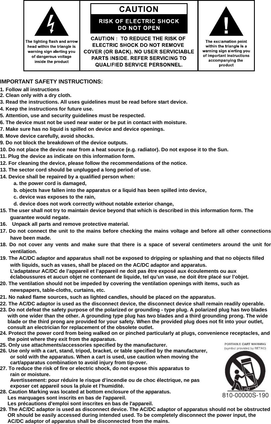      IMPORTANT SAFETY INSTRUCTIONS: 1. Follow all instructions 2. Clean only with a dry cloth. 3. Read the instructions. All uses guidelines must be read before start device.     4. Keep the instructions for future use.     5. Attention, use and security guidelines must be respected.   6. The device must not be used near water or be put in contact with moisture.   7. Make sure has no liquid is spilled on device and device openings.   8. Move device carefully, avoid shocks.   9. Do not block the breakdown of the device outputs.   10. Do not place the device near from a heat source (e.g. radiator). Do not expose it to the Sun.   11. Plug the device as indicate on this information form.   12. For cleaning the device, please follow the recommendations of the notice.   13. The sector cord should be unplugged a long period of use.   14. Device shall be repaired by a qualified person when:     a. the power cord is damaged,     b. objects have fallen into the apparatus or a liquid has been spilled into device,     c. device was exposes to the rain,     d. device does not work correctly without notable exterior change,     15. The user shall not try to maintain device beyond that which is described in this information form. The guarantee would negate. 16.    Unpack all parts and remove protective material. 17. Do not connect the unit to the mains before checking the mains voltage and before all other connections have been made. 18. Do not cover any vents and make sure that there is a space of several centimeters around the unit for ventilation. 19. The AC/DC adaptor and apparatus shall not be exposed to dripping or splashing and that no objects filled with liquids, such as vases, shall be placed on the AC/DC adaptor and apparatus. L’adaptateur AC/DC de l’appareil et l’appareil ne doit pas être exposé aux écoulements ou aux éclaboussures et aucun objet ne contenant de liquide, tel qu’un vase, ne doit être placé sur l’objet. 20. The ventilation should not be impeded by covering the ventilation openings with items, such as newspapers, table-cloths, curtains, etc. 21. No naked flame sources, such as lighted candles, should be placed on the apparatus. 22. The AC/DC adaptor is used as the disconnect device, the disconnect device shall remain readily operable. 23. Do not defeat the safety purpose of the polarized or grounding - type plug. A polarized plug has two blades with one wider than the other. A grounding type plug has two blades and a third grounding prong. The wide blade or the third prong are provided for your safety. When the provided plug does not fit into your outlet, consult an electrician for replacement of the obsolete outlet. 24. Protect the power cord from being walked on or pinched particularly at plugs, convenience receptacles, and the point where they exit from the apparatus. 25. Only use attachments/accessories specified by the manufacturer. 26. Use only with a cart, stand, tripod, bracket, or table specified by the manufacturer,   or sold with the apparatus. When a cart is used, use caution when moving the cart/apparatus combination to avoid injury from tip-over. 27. To reduce the risk of fire or electric shock, do not expose this apparatus to rain or moisture. Avertissement: pour réduire le risque d’incendie ou de choc électrique, ne pas     exposer cet appareil sous la pluie et l’humidité. 28. Caution Marking was located at bottom enclosure of the apparatus. Les marquages sont inscrits en bas de l&apos;appareil. Les précautions d&apos;emploi sont inscrites en bas de l&apos;appareil. 29. The AC/DC adaptor is used as disconnect device. The AC/DC adaptor of apparatus should not be obstructed OR should be easily accessed during intended used. To be completely disconnect the power input, the AC/DC adaptor of apparatus shall be disconnected from the mains. 