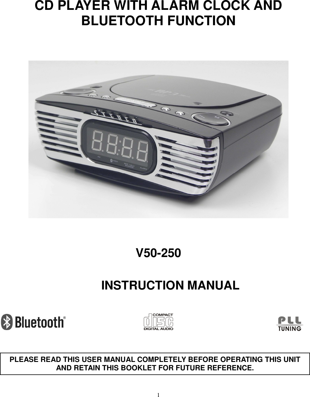 1         CD PLAYER WITH ALARM CLOCK AND BLUETOOTH FUNCTION        V50-250            INSTRUCTION MANUAL             PLEASE READ THIS USER MANUAL COMPLETELY BEFORE OPERATING THIS UNIT AND RETAIN THIS BOOKLET FOR FUTURE REFERENCE. 