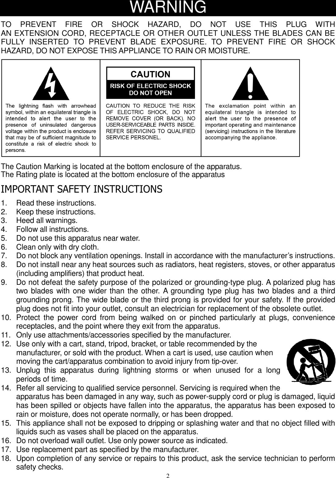 2 WARNING  TO    PREVENT    FIRE    OR    SHOCK    HAZARD,    DO    NOT    USE    THIS    PLUG    WITH   AN EXTENSION CORD, RECEPTACLE OR OTHER OUTLET UNLESS THE BLADES CAN BE FULLY  INSERTED  TO  PREVENT  BLADE  EXPOSURE.  TO  PREVENT  FIRE  OR  SHOCK HAZARD, DO NOT EXPOSE THIS APPLIANCE TO RAIN OR MOISTURE.      The Caution Marking is located at the bottom enclosure of the apparatus.   The Rating plate is located at the bottom enclosure of the apparatus    IMPORTANT SAFETY INSTRUCTIONS    1.  Read these instructions. 2.  Keep these instructions. 3.  Heed all warnings. 4.  Follow all instructions. 5.  Do not use this apparatus near water. 6.  Clean only with dry cloth. 7.  Do not block any ventilation openings. Install in accordance with the manufacturer’s instructions. 8.  Do not install near any heat sources such as radiators, heat registers, stoves, or other apparatus (including amplifiers) that product heat.   9.    Do not defeat the safety purpose of the polarized or grounding-type plug. A polarized plug has two blades with one wider than the other. A grounding type plug has two blades and a third grounding prong. The wide blade or the third prong is provided for your safety. If the provided plug does not fit into your outlet, consult an electrician for replacement of the obsolete outlet.   10.   Protect  the  power  cord  from  being  walked  on  or  pinched  particularly  at  plugs,  convenience receptacles, and the point where they exit from the apparatus.   11.   Only use attachments/accessories specified by the manufacturer.   12.  Use only with a cart, stand, tripod, bracket, or table recommended by the manufacturer, or sold with the product. When a cart is used, use caution when moving the cart/apparatus combination to avoid injury from tip-over. 13.   Unplug  this  apparatus  during  lightning  storms  or  when  unused  for  a  long periods of time. 14.   Refer all servicing to qualified service personnel. Servicing is required when the apparatus has been damaged in any way, such as power-supply cord or plug is damaged, liquid has been spilled or objects have fallen into the apparatus, the apparatus has been exposed to rain or moisture, does not operate normally, or has been dropped.   15.   This appliance shall not be exposed to dripping or splashing water and that no object filled with liquids such as vases shall be placed on the apparatus.   16.  Do not overload wall outlet. Use only power source as indicated. 17.  Use replacement part as specified by the manufacturer. 18.  Upon completion of any service or repairs to this product, ask the service technician to perform safety checks. 