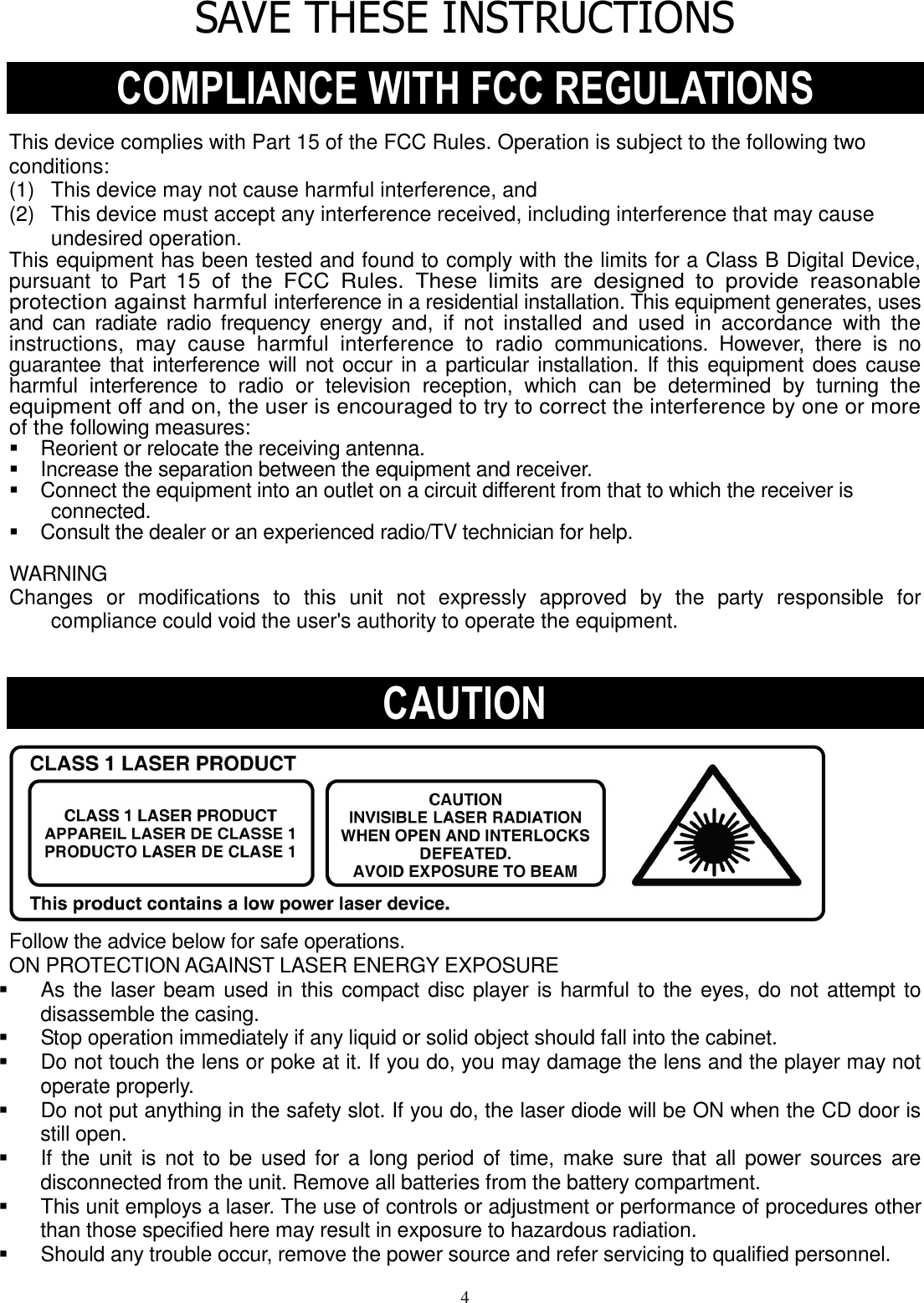4 SAVE THESE INSTRUCTIONS  COMPLIANCE WITH FCC REGULATIONS  This device complies with Part 15 of the FCC Rules. Operation is subject to the following two conditions: (1)   This device may not cause harmful interference, and (2)   This device must accept any interference received, including interference that may cause undesired operation. This equipment has been tested and found to comply with the limits for a Class B Digital Device, pursuant  to  Part 15  of  the  FCC  Rules.  These  limits  are  designed  to  provide  reasonable protection against harmful interference in a residential installation. This equipment generates, uses and  can radiate  radio  frequency energy and,  if  not  installed  and  used  in  accordance  with  the instructions,  may  cause  harmful  interference  to  radio communications.  However,  there  is  no guarantee that interference  will not occur in a particular installation.  If this equipment does  cause harmful  interference  to  radio  or  television  reception,  which  can  be  determined  by  turning the equipment off and on, the user is encouraged to try to correct the interference by one or more of the following measures:     Reorient or relocate the receiving antenna.     Increase the separation between the equipment and receiver.     Connect the equipment into an outlet on a circuit different from that to which the receiver is connected.     Consult the dealer or an experienced radio/TV technician for help.    WARNING   Changes  or  modifications  to  this  unit  not  expressly  approved  by  the  party  responsible  for compliance could void the user&apos;s authority to operate the equipment.     CAUTION           Follow the advice below for safe operations.  ON PROTECTION AGAINST LASER ENERGY EXPOSURE     As the laser beam used in this compact disc player is harmful to the eyes, do not attempt to disassemble the casing.     Stop operation immediately if any liquid or solid object should fall into the cabinet.     Do not touch the lens or poke at it. If you do, you may damage the lens and the player may not operate properly.     Do not put anything in the safety slot. If you do, the laser diode will be ON when the CD door is still open.     If  the  unit is  not  to be  used for a  long  period of time, make  sure that  all power  sources are disconnected from the unit. Remove all batteries from the battery compartment.     This unit employs a laser. The use of controls or adjustment or performance of procedures other than those specified here may result in exposure to hazardous radiation.     Should any trouble occur, remove the power source and refer servicing to qualified personnel.   