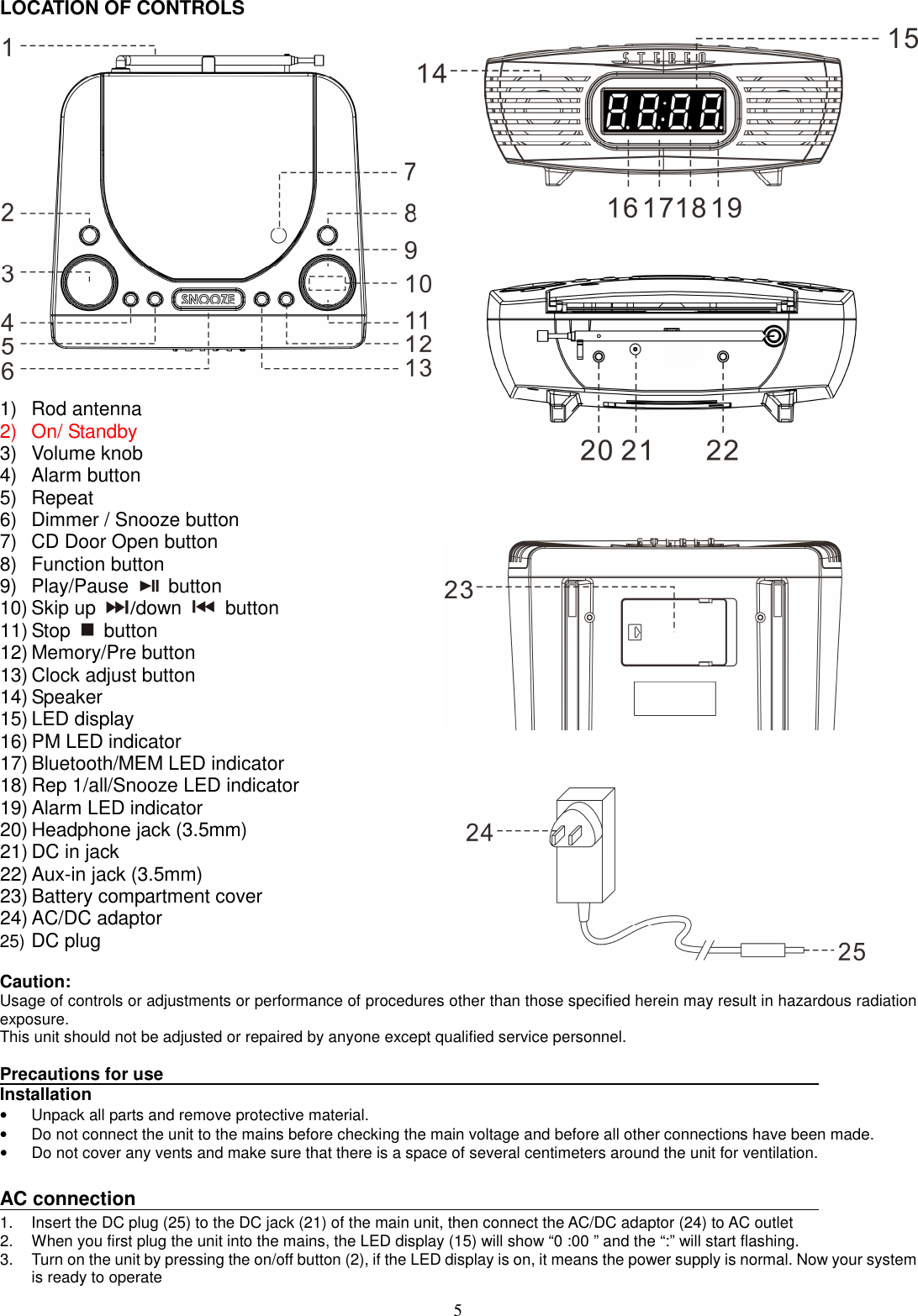 5 LOCATION OF CONTROLS  1)  Rod antenna   2)  On/ Standby 3)  Volume knob   4)  Alarm button 5)  Repeat 6)  Dimmer / Snooze button 7)  CD Door Open button 8)  Function button 9)  Play/Pause    button   10) Skip up  /down   button 11) Stop    button 12) Memory/Pre button 13) Clock adjust button 14) Speaker 15) LED display 16) PM LED indicator 17) Bluetooth/MEM LED indicator 18) Rep 1/all/Snooze LED indicator   19) Alarm LED indicator 20) Headphone jack (3.5mm) 21) DC in jack 22) Aux-in jack (3.5mm) 23) Battery compartment cover 24) AC/DC adaptor 25) DC plug  Caution: Usage of controls or adjustments or performance of procedures other than those specified herein may result in hazardous radiation exposure. This unit should not be adjusted or repaired by anyone except qualified service personnel.  Precautions for use Installation •  Unpack all parts and remove protective material. •  Do not connect the unit to the mains before checking the main voltage and before all other connections have been made. •  Do not cover any vents and make sure that there is a space of several centimeters around the unit for ventilation.  AC connection 1.  Insert the DC plug (25) to the DC jack (21) of the main unit, then connect the AC/DC adaptor (24) to AC outlet   2.  When you first plug the unit into the mains, the LED display (15) will show “0 :00 ” and the “:” will start flashing. 3.  Turn on the unit by pressing the on/off button (2), if the LED display is on, it means the power supply is normal. Now your system is ready to operate 