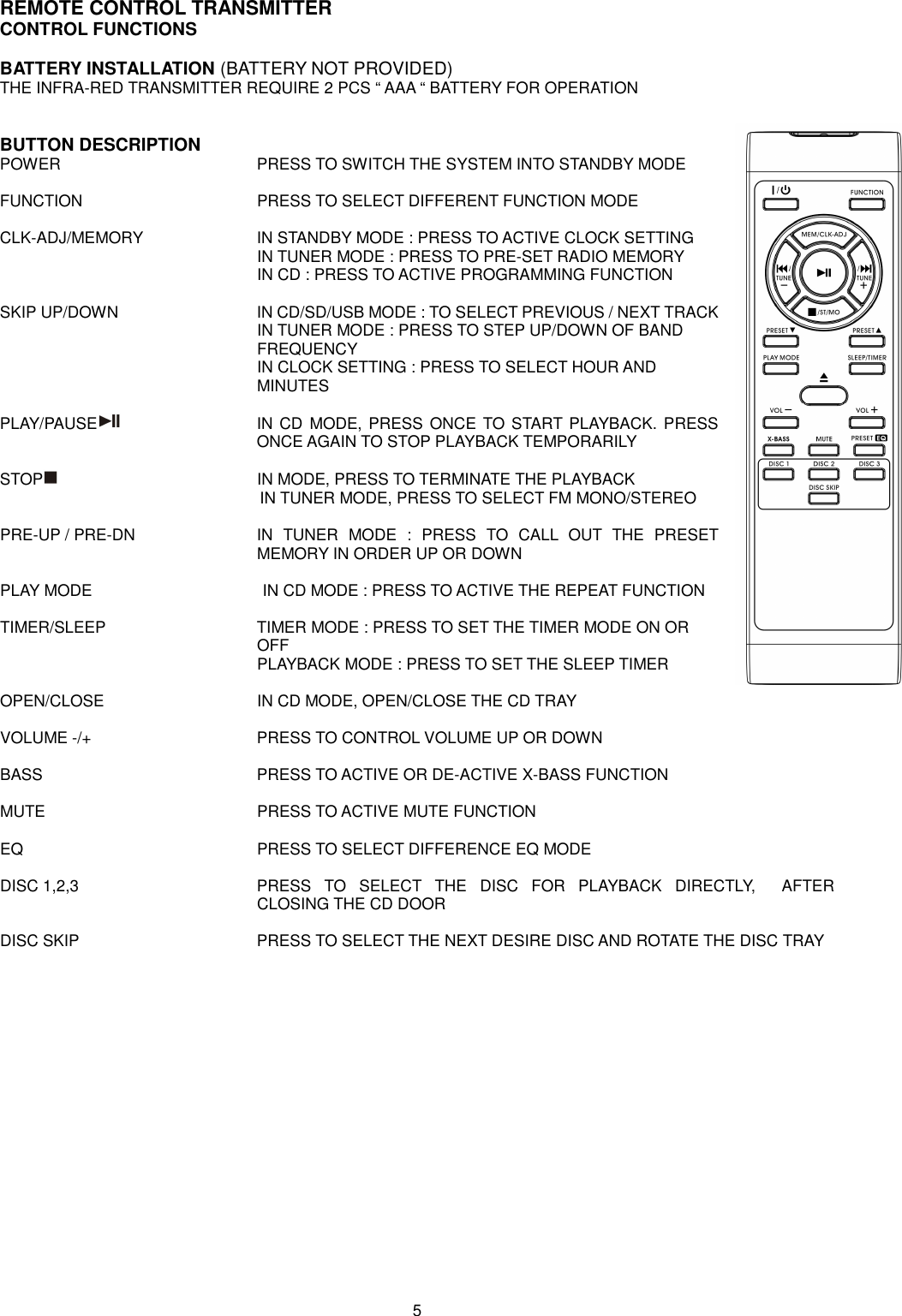 REMOTE CONTROL TRANSMITTER CONTROL FUNCTIONS  BATTERY INSTALLATION (BATTERY NOT PROVIDED) THE INFRA-RED TRANSMITTER REQUIRE 2 PCS “ AAA “ BATTERY FOR OPERATION   BUTTON DESCRIPTION POWER          PRESS TO SWITCH THE SYSTEM INTO STANDBY MODE  FUNCTION         PRESS TO SELECT DIFFERENT FUNCTION MODE  CLK-ADJ/MEMORY      IN STANDBY MODE : PRESS TO ACTIVE CLOCK SETTING             IN TUNER MODE : PRESS TO PRE-SET RADIO MEMORY             IN CD : PRESS TO ACTIVE PROGRAMMING FUNCTION  SKIP UP/DOWN        IN CD/SD/USB MODE : TO SELECT PREVIOUS / NEXT TRACK             IN TUNER MODE : PRESS TO STEP UP/DOWN OF BAND   FREQUENCY             IN CLOCK SETTING : PRESS TO SELECT HOUR AND   MINUTES  PLAY/PAUSE   IN CD MODE, PRESS ONCE  TO START PLAYBACK. PRESS ONCE AGAIN TO STOP PLAYBACK TEMPORARILY  STOP          IN MODE, PRESS TO TERMINATE THE PLAYBACK IN TUNER MODE, PRESS TO SELECT FM MONO/STEREO  PRE-UP / PRE-DN  IN  TUNER  MODE  :  PRESS  TO  CALL  OUT  THE  PRESET MEMORY IN ORDER UP OR DOWN  PLAY MODE                  IN CD MODE : PRESS TO ACTIVE THE REPEAT FUNCTION  TIMER/SLEEP        TIMER MODE : PRESS TO SET THE TIMER MODE ON OR   OFF             PLAYBACK MODE : PRESS TO SET THE SLEEP TIMER  OPEN/CLOSE                                      IN CD MODE, OPEN/CLOSE THE CD TRAY  VOLUME -/+        PRESS TO CONTROL VOLUME UP OR DOWN                                                                  BASS          PRESS TO ACTIVE OR DE-ACTIVE X-BASS FUNCTION  MUTE          PRESS TO ACTIVE MUTE FUNCTION  EQ            PRESS TO SELECT DIFFERENCE EQ MODE  DISC 1,2,3  PRESS  TO  SELECT  THE  DISC  FOR  PLAYBACK  DIRECTLY,    AFTER CLOSING THE CD DOOR  DISC SKIP         PRESS TO SELECT THE NEXT DESIRE DISC AND ROTATE THE DISC TRAY                    5 