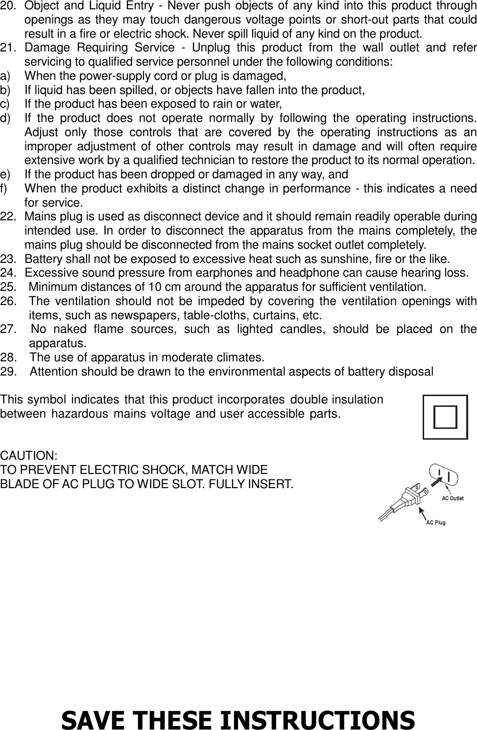 20.   Object and Liquid Entry - Never push objects of any kind into this product through openings as they may touch dangerous voltage points or short-out parts that could result in a fire or electric shock. Never spill liquid of any kind on the product.   21.   Damage  Requiring  Service  -  Unplug  this  product  from  the  wall  outlet  and  refer servicing to qualified service personnel under the following conditions:   a)  When the power-supply cord or plug is damaged,   b)  If liquid has been spilled, or objects have fallen into the product,   c)  If the product has been exposed to rain or water,   d)  If  the  product  does  not  operate  normally  by  following  the  operating  instructions. Adjust  only  those  controls  that  are  covered  by  the  operating  instructions  as  an improper adjustment of other  controls may result in damage  and will often require extensive work by a qualified technician to restore the product to its normal operation.   e)  If the product has been dropped or damaged in any way, and   f)  When the product exhibits a distinct change in performance - this indicates a need for service.   22.  Mains plug is used as disconnect device and it should remain readily operable during intended use. In order to disconnect the apparatus from the mains completely, the mains plug should be disconnected from the mains socket outlet completely.   23.  Battery shall not be exposed to excessive heat such as sunshine, fire or the like. 24.  Excessive sound pressure from earphones and headphone can cause hearing loss. 25.    Minimum distances of 10 cm around the apparatus for sufficient ventilation. 26.    The  ventilation  should not  be impeded  by covering the ventilation openings with items, such as newspapers, table-cloths, curtains, etc. 27.    No  naked  flame  sources,  such  as  lighted  candles,  should  be  placed  on  the apparatus. 28.    The use of apparatus in moderate climates. 29.    Attention should be drawn to the environmental aspects of battery disposal  This symbol indicates that this product incorporates double insulation between hazardous mains voltage and user accessible parts.   CAUTION:   TO PREVENT ELECTRIC SHOCK, MATCH WIDE   BLADE OF AC PLUG TO WIDE SLOT. FULLY INSERT.           SAVE THESE INSTRUCTIONS  