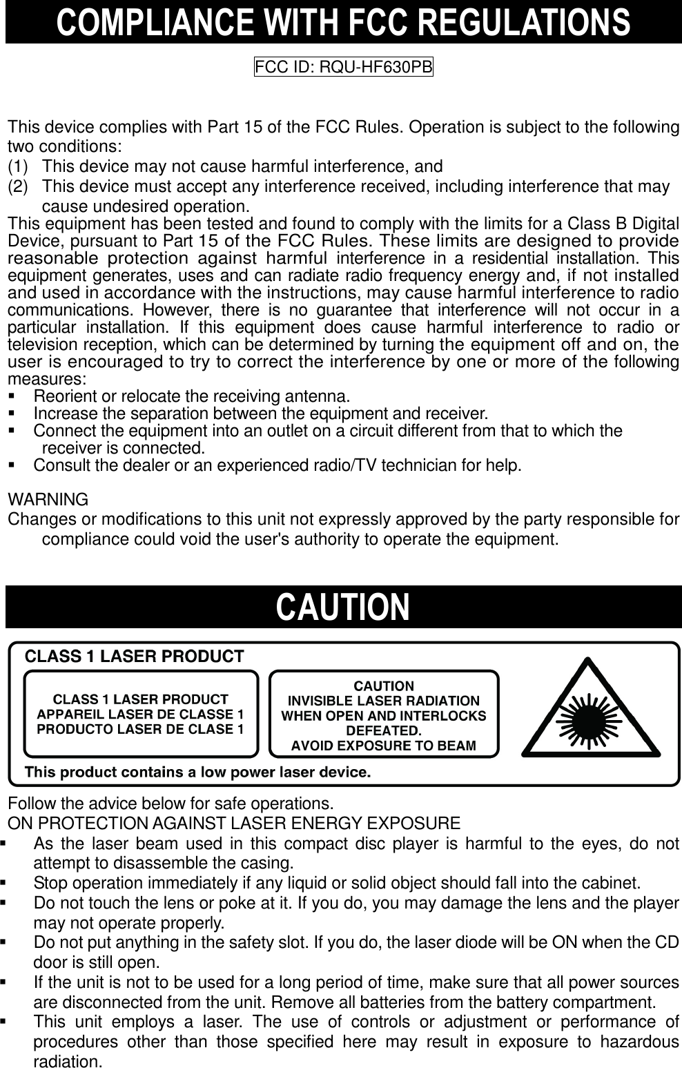 COMPLIANCE WITH FCC REGULATIONS  FCC ID: RQU-HF630PB   This device complies with Part 15 of the FCC Rules. Operation is subject to the following two conditions: (1)   This device may not cause harmful interference, and (2)   This device must accept any interference received, including interference that may cause undesired operation. This equipment has been tested and found to comply with the limits for a Class B Digital Device, pursuant to Part 15 of the FCC Rules. These limits are designed to provide reasonable  protection  against  harmful interference  in  a  residential  installation.  This equipment generates, uses and can radiate radio frequency energy and, if not installed and used in accordance with the instructions, may cause harmful interference to radio communications.  However,  there  is  no  guarantee  that  interference  will  not  occur  in  a particular  installation.  If  this  equipment  does  cause  harmful  interference  to  radio  or television reception, which can be determined by turning the equipment off and on, the user is encouraged to try to correct the interference by one or more of the following measures:     Reorient or relocate the receiving antenna.     Increase the separation between the equipment and receiver.     Connect the equipment into an outlet on a circuit different from that to which the receiver is connected.     Consult the dealer or an experienced radio/TV technician for help.    WARNING   Changes or modifications to this unit not expressly approved by the party responsible for compliance could void the user&apos;s authority to operate the equipment.     CAUTION           Follow the advice below for safe operations.  ON PROTECTION AGAINST LASER ENERGY EXPOSURE     As the laser  beam used in this  compact disc  player is harmful to the eyes, do  not attempt to disassemble the casing.     Stop operation immediately if any liquid or solid object should fall into the cabinet.     Do not touch the lens or poke at it. If you do, you may damage the lens and the player may not operate properly.     Do not put anything in the safety slot. If you do, the laser diode will be ON when the CD door is still open.     If the unit is not to be used for a long period of time, make sure that all power sources are disconnected from the unit. Remove all batteries from the battery compartment.     This  unit  employs  a  laser.  The  use  of  controls  or  adjustment  or  performance  of procedures  other  than  those  specified  here  may  result  in  exposure  to  hazardous radiation.   