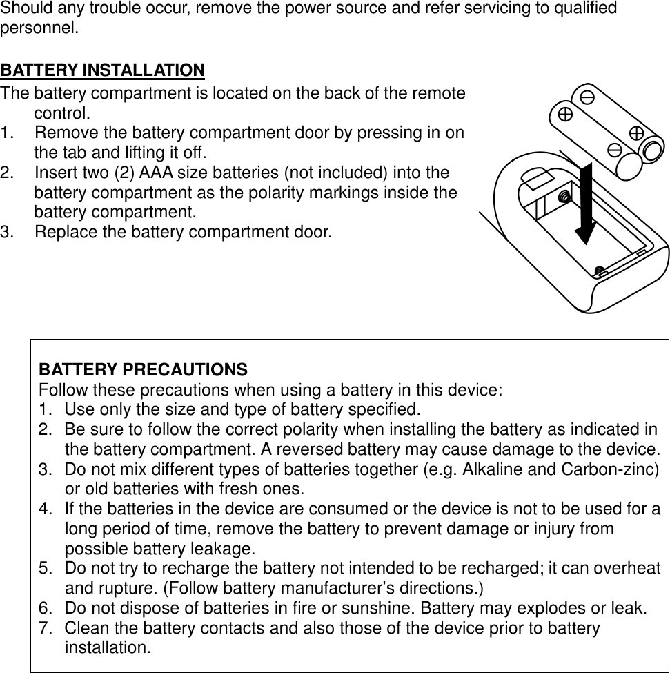 Should any trouble occur, remove the power source and refer servicing to qualified personnel.    BATTERY INSTALLATION The battery compartment is located on the back of the remote control.   1.  Remove the battery compartment door by pressing in on the tab and lifting it off.   2.  Insert two (2) AAA size batteries (not included) into the battery compartment as the polarity markings inside the battery compartment.   3.  Replace the battery compartment door.      BATTERY PRECAUTIONS Follow these precautions when using a battery in this device: 1.  Use only the size and type of battery specified. 2.  Be sure to follow the correct polarity when installing the battery as indicated in the battery compartment. A reversed battery may cause damage to the device. 3.  Do not mix different types of batteries together (e.g. Alkaline and Carbon-zinc) or old batteries with fresh ones. 4.  If the batteries in the device are consumed or the device is not to be used for a long period of time, remove the battery to prevent damage or injury from possible battery leakage. 5.  Do not try to recharge the battery not intended to be recharged; it can overheat and rupture. (Follow battery manufacturer’s directions.) 6.  Do not dispose of batteries in fire or sunshine. Battery may explodes or leak. 7.  Clean the battery contacts and also those of the device prior to battery installation.                                                                                                                                            