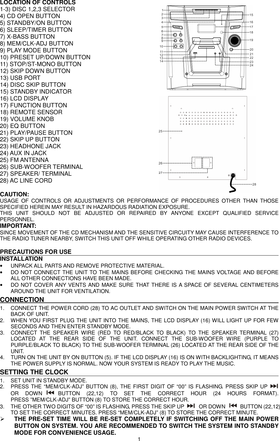 LOCATION OF CONTROLS 1-3) DISC 1,2,3 SELECTOR           4) CD OPEN BUTTON 5) STANDBY/ON BUTTON 6) SLEEP/TIMER BUTTON 7) X-BASS BUTTON 8) MEM/CLK-ADJ BUTTON 9) PLAY MODE BUTTON 10) PRESET UP/DOWN BUTTON 11) STOP/ST-MONO BUTTON 12) SKIP DOWN BUTTON 13) USB PORT 14) DISC SKIP BUTTON 15) STANDBY INDICATOR 16) LCD DISPLAY 17) FUNCTION BUTTON 18) REMOTE SENSOR 19) VOLUME KNOB 20) EQ BUTTON 21) PLAY/PAUSE BUTTON 22) SKIP UP BUTTON 23) HEADHONE JACK 24) AUX IN JACK 25) FM ANTENNA 26) SUB-WOOFER TERMINAL 27) SPEAKER/ TERMINAL   28) AC LINE CORD    CAUTION: USAGE  OF  CONTROLS  OR  ADJUSTMENTS  OR  PERFORMANCE  OF  PROCEDURES  OTHER  THAN  THOSE SPECIFIED HEREIN MAY RESULT IN HAZARDOUS RADIATION EXPOSURE. THIS  UNIT  SHOULD  NOT  BE  ADJUSTED  OR  REPAIRED  BY  ANYONE  EXCEPT  QUALIFIED  SERVICE PERSONNEL. IMPORTANT: SINCE MOVEMENT OF THE CD MECHANISM AND THE SENSITIVE CIRCUITY MAY CAUSE INTERFERENCE TO THE RADIO TUNER NEARBY, SWITCH THIS UNIT OFF WHILE OPERATING OTHER RADIO DEVICES.  PRECAUTIONS FOR USE INSTALLATION •  UNPACK ALL PARTS AND REMOVE PROTECTIVE MATERIAL. •  DO NOT CONNECT THE UNIT TO THE MAINS BEFORE CHECKING THE MAINS VOLTAGE AND BEFORE ALL OTHER CONNECTIONS HAVE BEEN MADE. •  DO NOT COVER ANY VENTS AND MAKE SURE THAT THERE IS A SPACE OF SEVERAL CENTIMETERS AROUND THE UNIT FOR VENTILATION. CONNECTION 1.  CONNECT THE POWER CORD (28) TO AC OUTLET AND SWITCH ON THE MAIN POWER SWITCH AT THE BACK OF UNIT. 2.  WHEN YOU FIRST PLUG THE UNIT INTO THE MAINS, THE LCD DISPLAY (16) WILL LIGHT UP FOR FEW SECONDS AND THEN ENTER STANDBY MODE. 3.  CONNECT  THE  SPEAKER  WIRE  (RED  TO  RED/BLACK  TO  BLACK)  TO  THE  SPEAKER  TERMINAL  (27) LOCATED  AT  THE  REAR  SIDE  OF  THE  UNIT.  CONNECT  THE  SUB-WOOFER  WIRE  (PURPLE  TO PURPLE/BLACK TO BLACK) TO THE SUB-WOOFER TERMINAL (26) LOCATED AT THE REAR SIDE OF THE UNIT.   4.  TURN ON THE UNIT BY ON BUTTON (5). IF THE LCD DISPLAY (16) IS ON WITH BACKLIGHTING, IT MEANS THE POWER SUPPLY IS NORMAL. NOW YOUR SYSTEM IS READY TO PLAY THE MUSIC.   SETTING THE CLOCK 1.  SET UNIT IN STANDBY MODE. 2.  PRESS THE “MEM/CLK-ADJ” BUTTON (8), THE FIRST DIGIT OF “00” IS FLASHING. PRESS SKIP UP  OR  DOWN BUTTON  (22,12)  TO  SET  THE  CORRECT  HOUR  (24  HOURS  FORMAT). PRESS ”MEM/CLK-ADJ” BUTTON (8) TO STORE THE CORRECT HOUR. 3.  THE OTHER TWO DIGITS OF “00” IS FLASHING, PRESS THE SKIP UP  OR DOWN  BUTTON (22,12) TO SET THE CORRECT MINUTES. PRESS “MEM/CLK-ADJ” (8) TO STORE THE CORRECT MINUTE.  THE PRE-SET TIME WILL BE RE-SET COMPLETELY IF SWITCHING OFF THE MAIN POWER BUTTON ON SYSTEM. YOU ARE RECOMMENDED TO SWITCH THE SYSTEM INTO STANDBY MODE FOR CONVENIENCE USAGE.   1 