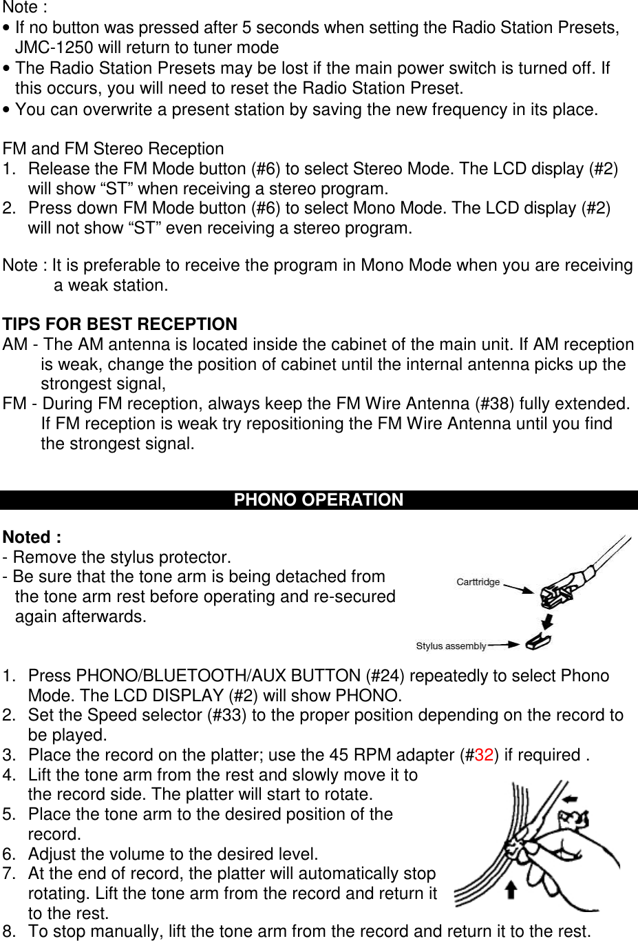 Note : • If no button was pressed after 5 seconds when setting the Radio Station Presets, JMC-1250 will return to tuner mode • The Radio Station Presets may be lost if the main power switch is turned off. If this occurs, you will need to reset the Radio Station Preset. • You can overwrite a present station by saving the new frequency in its place.  FM and FM Stereo Reception 1.  Release the FM Mode button (#6) to select Stereo Mode. The LCD display (#2) will show “ST” when receiving a stereo program. 2.  Press down FM Mode button (#6) to select Mono Mode. The LCD display (#2) will not show “ST” even receiving a stereo program.  Note : It is preferable to receive the program in Mono Mode when you are receiving a weak station.  TIPS FOR BEST RECEPTION AM - The AM antenna is located inside the cabinet of the main unit. If AM reception is weak, change the position of cabinet until the internal antenna picks up the strongest signal, FM - During FM reception, always keep the FM Wire Antenna (#38) fully extended. If FM reception is weak try repositioning the FM Wire Antenna until you find the strongest signal.   PHONO OPERATION  Noted : - Remove the stylus protector.  - Be sure that the tone arm is being detached from the tone arm rest before operating and re-secured again afterwards.   1.  Press PHONO/BLUETOOTH/AUX BUTTON (#24) repeatedly to select Phono Mode. The LCD DISPLAY (#2) will show PHONO. 2.  Set the Speed selector (#33) to the proper position depending on the record to be played. 3.  Place the record on the platter; use the 45 RPM adapter (#32) if required . 4.  Lift the tone arm from the rest and slowly move it to the record side. The platter will start to rotate. 5.  Place the tone arm to the desired position of the record. 6.  Adjust the volume to the desired level. 7.  At the end of record, the platter will automatically stop rotating. Lift the tone arm from the record and return it to the rest. 8.  To stop manually, lift the tone arm from the record and return it to the rest. 