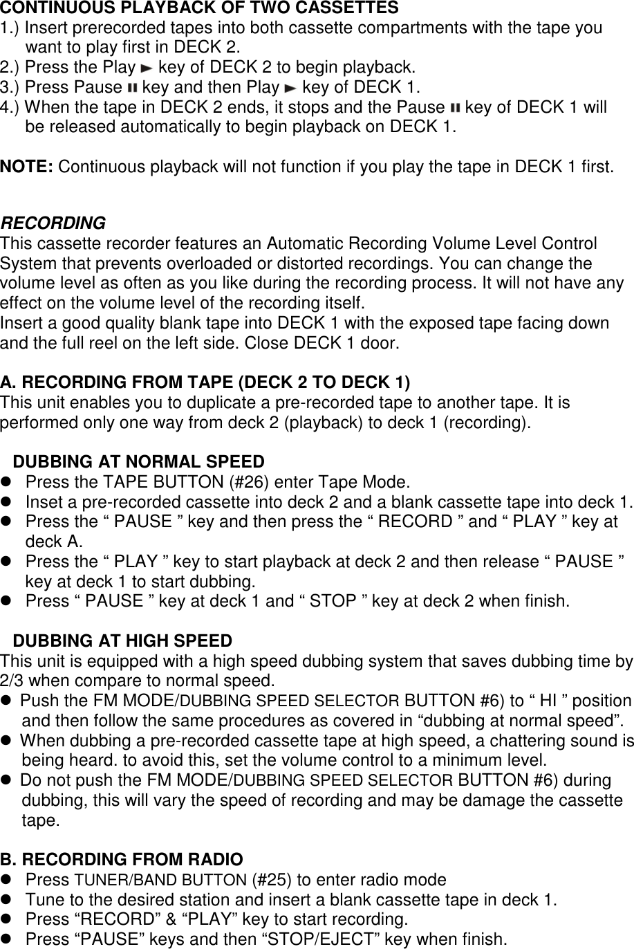 CONTINUOUS PLAYBACK OF TWO CASSETTES 1.) Insert prerecorded tapes into both cassette compartments with the tape you want to play first in DECK 2. 2.) Press the Play   key of DECK 2 to begin playback. 3.) Press Pause   key and then Play   key of DECK 1. 4.) When the tape in DECK 2 ends, it stops and the Pause   key of DECK 1 will be released automatically to begin playback on DECK 1.  NOTE: Continuous playback will not function if you play the tape in DECK 1 first.   RECORDING This cassette recorder features an Automatic Recording Volume Level Control System that prevents overloaded or distorted recordings. You can change the volume level as often as you like during the recording process. It will not have any effect on the volume level of the recording itself. Insert a good quality blank tape into DECK 1 with the exposed tape facing down and the full reel on the left side. Close DECK 1 door.  A. RECORDING FROM TAPE (DECK 2 TO DECK 1) This unit enables you to duplicate a pre-recorded tape to another tape. It is performed only one way from deck 2 (playback) to deck 1 (recording).  DUBBING AT NORMAL SPEED   Press the TAPE BUTTON (#26) enter Tape Mode.   Inset a pre-recorded cassette into deck 2 and a blank cassette tape into deck 1.   Press the “ PAUSE ” key and then press the “ RECORD ” and “ PLAY ” key at deck A.   Press the “ PLAY ” key to start playback at deck 2 and then release “ PAUSE ” key at deck 1 to start dubbing.   Press “ PAUSE ” key at deck 1 and “ STOP ” key at deck 2 when finish.    DUBBING AT HIGH SPEED This unit is equipped with a high speed dubbing system that saves dubbing time by 2/3 when compare to normal speed.  Push the FM MODE/DUBBING SPEED SELECTOR BUTTON #6) to “ HI ” position and then follow the same procedures as covered in “dubbing at normal speed”.  When dubbing a pre-recorded cassette tape at high speed, a chattering sound is being heard. to avoid this, set the volume control to a minimum level.  Do not push the FM MODE/DUBBING SPEED SELECTOR BUTTON #6) during dubbing, this will vary the speed of recording and may be damage the cassette tape.  B. RECORDING FROM RADIO   Press TUNER/BAND BUTTON (#25) to enter radio mode   Tune to the desired station and insert a blank cassette tape in deck 1.   Press “RECORD” &amp; “PLAY” key to start recording.   Press “PAUSE” keys and then “STOP/EJECT” key when finish. 