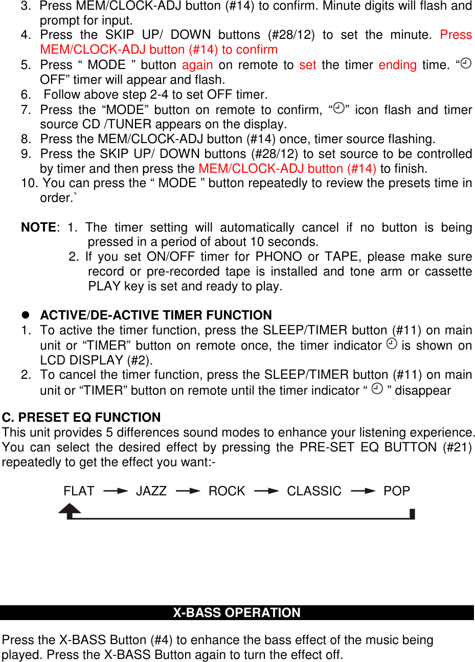 3.  Press MEM/CLOCK-ADJ button (#14) to confirm. Minute digits will flash and prompt for input. 4.  Press  the  SKIP  UP/  DOWN  buttons  (#28/12)  to  set  the  minute.  Press MEM/CLOCK-ADJ button (#14) to confirm 5.  Press “ MODE  ” button again on  remote  to set the timer  ending time. “  OFF” timer will appear and flash. 6.   Follow above step 2-4 to set OFF timer. 7.  Press  the  “MODE”  button  on  remote  to  confirm,  “ ”  icon  flash  and  timer source CD /TUNER appears on the display. 8.  Press the MEM/CLOCK-ADJ button (#14) once, timer source flashing. 9.  Press the SKIP UP/ DOWN buttons (#28/12) to set source to be controlled by timer and then press the MEM/CLOCK-ADJ button (#14) to finish.  10. You can press the “ MODE ” button repeatedly to review the presets time in order.`  NOTE:  1.  The  timer  setting  will  automatically  cancel  if  no  button  is  being pressed in a period of about 10 seconds. 2.  If  you  set  ON/OFF  timer  for  PHONO  or TAPE,  please make  sure record  or  pre-recorded  tape  is  installed  and  tone  arm or  cassette PLAY key is set and ready to play.   ACTIVE/DE-ACTIVE TIMER FUNCTION 1.  To active the timer function, press the SLEEP/TIMER button (#11) on main unit or “TIMER” button on remote once, the timer indicator   is shown on LCD DISPLAY (#2). 2.  To cancel the timer function, press the SLEEP/TIMER button (#11) on main unit or “TIMER” button on remote until the timer indicator “   ” disappear  C. PRESET EQ FUNCTION  This unit provides 5 differences sound modes to enhance your listening experience. You  can  select  the  desired  effect  by  pressing  the  PRE-SET  EQ BUTTON  (#21) repeatedly to get the effect you want:-  FLAT     JAZZ     ROCK     CLASSIC     POP         X-BASS OPERATION  Press the X-BASS Button (#4) to enhance the bass effect of the music being played. Press the X-BASS Button again to turn the effect off.    