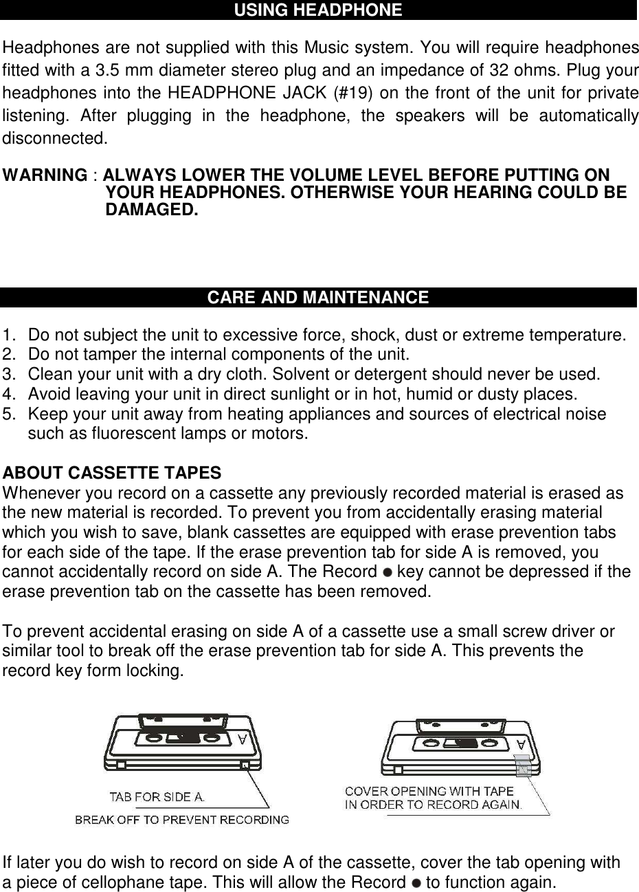  USING HEADPHONE  Headphones are not supplied with this Music system. You will require headphones fitted with a 3.5 mm diameter stereo plug and an impedance of 32 ohms. Plug your headphones into the HEADPHONE JACK (#19) on the front of the unit for private listening.  After  plugging  in  the  headphone,  the  speakers  will  be  automatically disconnected.   WARNING : ALWAYS LOWER THE VOLUME LEVEL BEFORE PUTTING ON YOUR HEADPHONES. OTHERWISE YOUR HEARING COULD BE DAMAGED.     CARE AND MAINTENANCE  1.  Do not subject the unit to excessive force, shock, dust or extreme temperature. 2.  Do not tamper the internal components of the unit. 3.  Clean your unit with a dry cloth. Solvent or detergent should never be used. 4.  Avoid leaving your unit in direct sunlight or in hot, humid or dusty places. 5.  Keep your unit away from heating appliances and sources of electrical noise such as fluorescent lamps or motors.  ABOUT CASSETTE TAPES  Whenever you record on a cassette any previously recorded material is erased as the new material is recorded. To prevent you from accidentally erasing material which you wish to save, blank cassettes are equipped with erase prevention tabs for each side of the tape. If the erase prevention tab for side A is removed, you cannot accidentally record on side A. The Record   key cannot be depressed if the erase prevention tab on the cassette has been removed.  To prevent accidental erasing on side A of a cassette use a small screw driver or similar tool to break off the erase prevention tab for side A. This prevents the record key form locking.           If later you do wish to record on side A of the cassette, cover the tab opening with a piece of cellophane tape. This will allow the Record   to function again.   