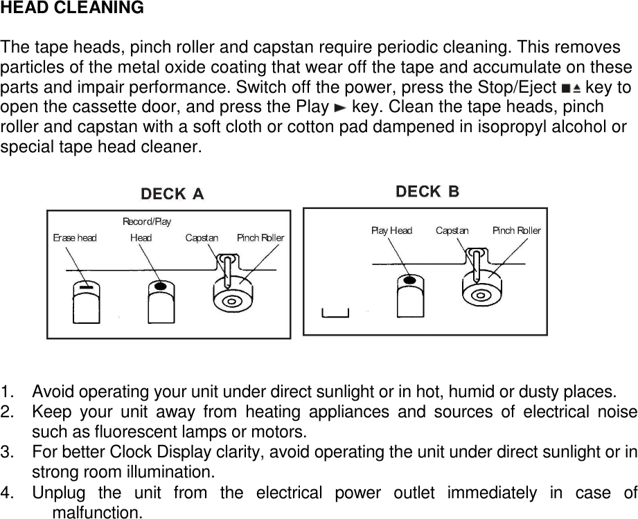  HEAD CLEANING  The tape heads, pinch roller and capstan require periodic cleaning. This removes particles of the metal oxide coating that wear off the tape and accumulate on these parts and impair performance. Switch off the power, press the Stop/Eject   key to open the cassette door, and press the Play   key. Clean the tape heads, pinch roller and capstan with a soft cloth or cotton pad dampened in isopropyl alcohol or special tape head cleaner.               1.  Avoid operating your unit under direct sunlight or in hot, humid or dusty places. 2.  Keep  your  unit  away  from  heating  appliances  and  sources  of  electrical  noise such as fluorescent lamps or motors. 3.  For better Clock Display clarity, avoid operating the unit under direct sunlight or in strong room illumination. 4.  Unplug  the  unit  from  the  electrical  power  outlet  immediately  in  case  of malfunction.                        