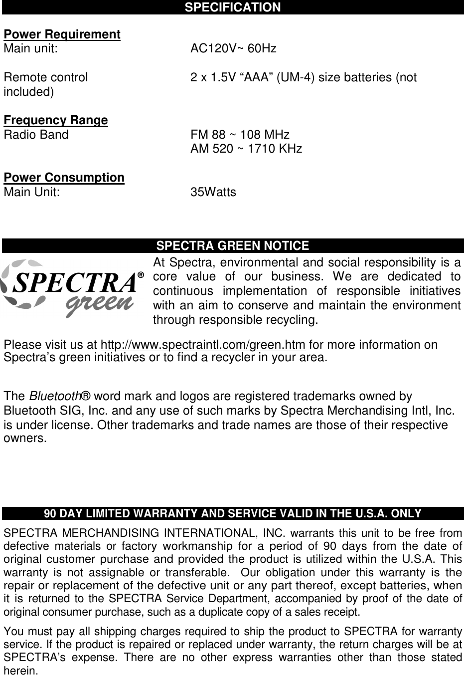  SPECIFICATION  Power Requirement Main unit:  AC120V~ 60Hz  Remote control  2 x 1.5V “AAA” (UM-4) size batteries (not included)  Frequency Range Radio Band                          FM 88 ~ 108 MHz AM 520 ~ 1710 KHz  Power Consumption Main Unit:  35Watts    SPECTRA GREEN NOTICE At Spectra, environmental and social responsibility is a core  value  of  our  business.  We  are  dedicated  to continuous  implementation  of  responsible  initiatives with an aim to conserve and maintain the environment through responsible recycling.  Please visit us at http://www.spectraintl.com/green.htm for more information on Spectra’s green initiatives or to find a recycler in your area.   The Bluetooth® word mark and logos are registered trademarks owned by Bluetooth SIG, Inc. and any use of such marks by Spectra Merchandising Intl, Inc. is under license. Other trademarks and trade names are those of their respective owners.      90 DAY LIMITED WARRANTY AND SERVICE VALID IN THE U.S.A. ONLY SPECTRA MERCHANDISING INTERNATIONAL, INC. warrants this unit to be free from defective  materials  or factory  workmanship  for  a  period  of  90  days  from  the  date  of original customer purchase and provided the product is utilized within the U.S.A. This warranty  is  not  assignable  or  transferable.    Our  obligation  under  this warranty  is  the repair or replacement of the defective unit or any part thereof, except batteries, when it is returned to the SPECTRA Service Department, accompanied by proof of the date of original consumer purchase, such as a duplicate copy of a sales receipt.  You must pay all shipping charges required to ship the product to SPECTRA for warranty service. If the product is repaired or replaced under warranty, the return charges will be at SPECTRA’s  expense.  There  are  no  other  express  warranties  other  than  those  stated herein.  