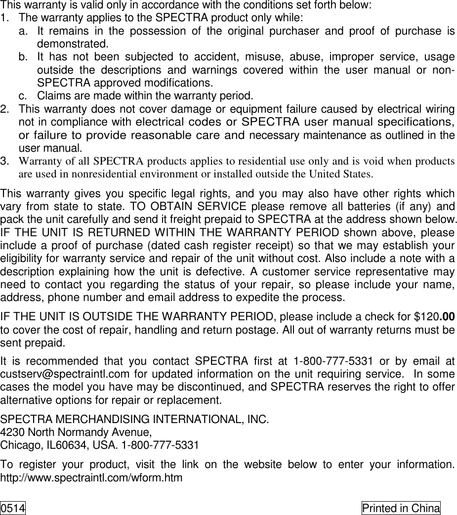 This warranty is valid only in accordance with the conditions set forth below:  1.  The warranty applies to the SPECTRA product only while:    a.  It  remains  in  the  possession  of  the  original  purchaser  and  proof  of  purchase  is demonstrated.    b.  It  has  not  been  subjected  to  accident,  misuse,  abuse,  improper  service,  usage outside  the  descriptions  and  warnings  covered  within  the  user  manual  or  non-SPECTRA approved modifications.    c.  Claims are made within the warranty period.  2.  This warranty does not cover damage or equipment failure caused by electrical wiring not in compliance with electrical codes or SPECTRA user manual specifications, or failure to provide reasonable care and necessary maintenance as outlined in the user manual.  3. Warranty of all SPECTRA products applies to residential use only and is void when products are used in nonresidential environment or installed outside the United States.  This warranty gives you specific legal rights,  and you may also have other rights which vary from  state to state. TO OBTAIN SERVICE please  remove all  batteries (if any) and pack the unit carefully and send it freight prepaid to SPECTRA at the address shown below. IF THE UNIT IS RETURNED WITHIN THE WARRANTY PERIOD shown above, please include a proof of purchase (dated cash register receipt) so that we may establish your eligibility for warranty service and repair of the unit without cost. Also include a note with a description explaining how the unit is defective. A customer service representative may need to contact  you regarding the status of your repair, so please include your name, address, phone number and email address to expedite the process.  IF THE UNIT IS OUTSIDE THE WARRANTY PERIOD, please include a check for $120.00 to cover the cost of repair, handling and return postage. All out of warranty returns must be sent prepaid.  It  is  recommended  that  you  contact  SPECTRA  first  at  1-800-777-5331  or  by  email  at custserv@spectraintl.com for updated information on the unit requiring service.  In some cases the model you have may be discontinued, and SPECTRA reserves the right to offer alternative options for repair or replacement.  SPECTRA MERCHANDISING INTERNATIONAL, INC.  4230 North Normandy Avenue,  Chicago, IL60634, USA. 1-800-777-5331  To  register  your  product,  visit  the  link  on  the  website  below  to  enter  your  information.  http://www.spectraintl.com/wform.htm  0514    Printed in China  