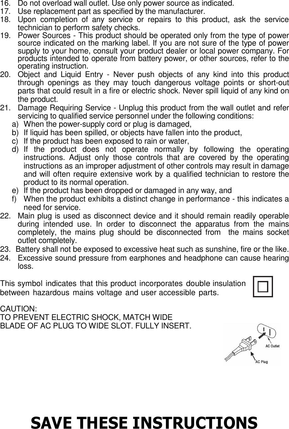 16.  Do not overload wall outlet. Use only power source as indicated. 17.  Use replacement part as specified by the manufacturer. 18.  Upon  completion  of  any  service  or  repairs  to  this  product,  ask  the  service technician to perform safety checks. 19.   Power Sources - This product should be operated only from the type of power source indicated on the marking label. If you are not sure of the type of power supply to your home, consult your product dealer or local power company. For products intended to operate from battery power, or other sources, refer to the operating instruction.  20.   Object  and  Liquid  Entry  -  Never  push  objects  of  any  kind  into  this  product through  openings  as  they  may  touch  dangerous  voltage  points  or  short-out parts that could result in a fire or electric shock. Never spill liquid of any kind on the product.  21.   Damage Requiring Service - Unplug this product from the wall outlet and refer servicing to qualified service personnel under the following conditions:  a)  When the power-supply cord or plug is damaged,  b)  If liquid has been spilled, or objects have fallen into the product,  c)  If the product has been exposed to rain or water,  d)  If  the  product  does  not  operate  normally  by  following  the  operating instructions.  Adjust  only  those  controls  that  are  covered  by  the  operating instructions as an improper adjustment of other controls may result in damage and will often require extensive work by a qualified technician to restore the product to its normal operation.  e)  If the product has been dropped or damaged in any way, and  f)  When the product exhibits a distinct change in performance - this indicates a need for service.  22.  Main plug is used as disconnect device and it should remain readily operable during  intended  use.  In  order  to  disconnect  the  apparatus  from  the  mains completely,  the  mains  plug  should  be  disconnected  from    the  mains  socket outlet completely.  23.  Battery shall not be exposed to excessive heat such as sunshine, fire or the like. 24.  Excessive sound pressure from earphones and headphone can cause hearing loss.   This symbol indicates that this product incorporates double insulation between hazardous mains voltage and user accessible parts. CAUTION:  TO PREVENT ELECTRIC SHOCK, MATCH WIDE  BLADE OF AC PLUG TO WIDE SLOT. FULLY INSERT.         SAVE THESE INSTRUCTIONS 