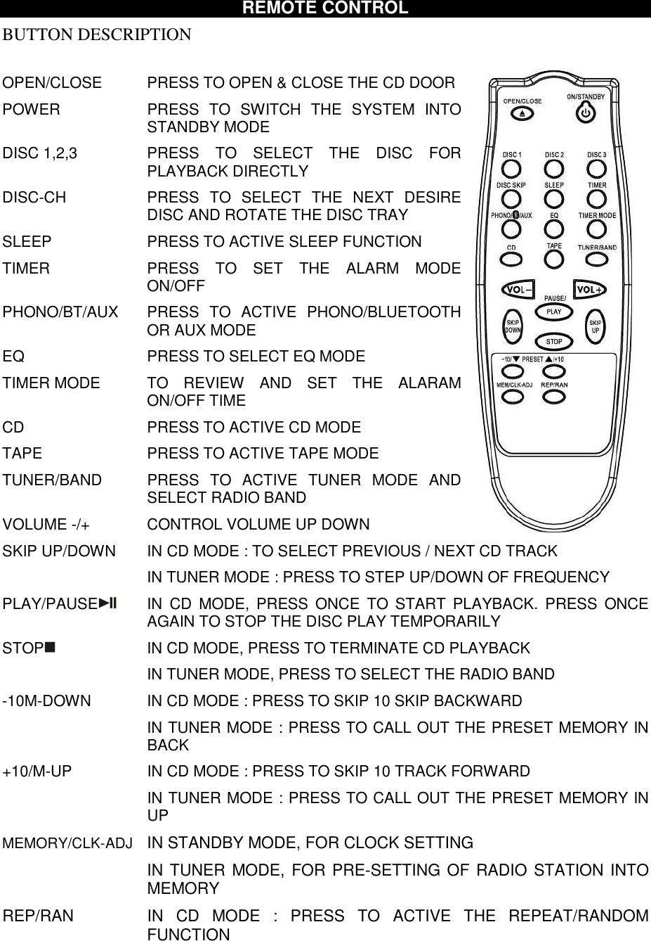 REMOTE CONTROL BUTTON DESCRIPTION  OPEN/CLOSE    PRESS TO OPEN &amp; CLOSE THE CD DOOR POWER  PRESS  TO  SWITCH  THE  SYSTEM  INTO STANDBY MODE DISC 1,2,3  PRESS  TO  SELECT  THE  DISC  FOR PLAYBACK DIRECTLY DISC-CH  PRESS  TO  SELECT  THE  NEXT  DESIRE DISC AND ROTATE THE DISC TRAY SLEEP  PRESS TO ACTIVE SLEEP FUNCTION TIMER  PRESS  TO  SET  THE  ALARM  MODE ON/OFF PHONO/BT/AUX  PRESS  TO  ACTIVE  PHONO/BLUETOOTH OR AUX MODE EQ  PRESS TO SELECT EQ MODE TIMER MODE  TO  REVIEW  AND  SET  THE  ALARAM ON/OFF TIME CD  PRESS TO ACTIVE CD MODE TAPE  PRESS TO ACTIVE TAPE MODE TUNER/BAND  PRESS  TO  ACTIVE  TUNER  MODE  AND SELECT RADIO BAND VOLUME -/+  CONTROL VOLUME UP DOWN SKIP UP/DOWN  IN CD MODE : TO SELECT PREVIOUS / NEXT CD TRACK   IN TUNER MODE : PRESS TO STEP UP/DOWN OF FREQUENCY PLAY/PAUSE   IN  CD  MODE,  PRESS  ONCE  TO  START  PLAYBACK.  PRESS  ONCE AGAIN TO STOP THE DISC PLAY TEMPORARILY STOP  IN CD MODE, PRESS TO TERMINATE CD PLAYBACK   IN TUNER MODE, PRESS TO SELECT THE RADIO BAND -10M-DOWN  IN CD MODE : PRESS TO SKIP 10 SKIP BACKWARD   IN TUNER MODE : PRESS TO CALL OUT THE PRESET MEMORY IN BACK  +10/M-UP  IN CD MODE : PRESS TO SKIP 10 TRACK FORWARD   IN TUNER MODE : PRESS TO CALL OUT THE PRESET MEMORY IN UP MEMORY/CLK-ADJ  IN STANDBY MODE, FOR CLOCK SETTING   IN TUNER MODE,  FOR PRE-SETTING OF RADIO STATION INTO MEMORY REP/RAN            IN  CD  MODE  :  PRESS  TO  ACTIVE  THE  REPEAT/RANDOM FUNCTION  