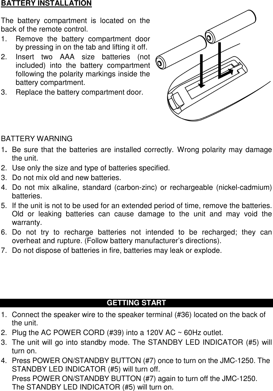 BATTERY INSTALLATION  The  battery  compartment  is  located  on  the back of the remote control.  1.  Remove  the  battery  compartment  door by pressing in on the tab and lifting it off.  2.  Insert  two  AAA  size  batteries  (not included)  into  the  battery  compartment following the polarity markings inside the battery compartment.  3.  Replace the battery compartment door.      BATTERY WARNING 1.  Be sure that the batteries are installed correctly.  Wrong polarity may damage the unit. 2.  Use only the size and type of batteries specified. 3.  Do not mix old and new batteries. 4.  Do not mix alkaline,  standard (carbon-zinc)  or rechargeable  (nickel-cadmium) batteries. 5.  If the unit is not to be used for an extended period of time, remove the batteries. Old  or  leaking  batteries  can  cause  damage  to  the  unit  and  may  void  the warranty. 6.  Do  not  try  to  recharge  batteries  not  intended  to  be  recharged;  they  can overheat and rupture. (Follow battery manufacturer’s directions). 7.  Do not dispose of batteries in fire, batteries may leak or explode.       GETTING START 1.  Connect the speaker wire to the speaker terminal (#36) located on the back of the unit. 2.  Plug the AC POWER CORD (#39) into a 120V AC ~ 60Hz outlet. 3.  The unit will go into standby mode. The STANDBY LED INDICATOR (#5) will turn on. 4.  Press POWER ON/STANDBY BUTTON (#7) once to turn on the JMC-1250. The  STANDBY LED INDICATOR (#5) will turn off.     Press POWER ON/STANDBY BUTTON (#7) again to turn off the JMC-1250. The STANDBY LED INDICATOR (#5) will turn on.   