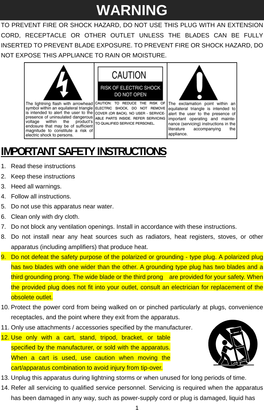 WARNING TO PREVENT FIRE OR SHOCK HAZARD, DO NOT USE THIS PLUG WITH AN EXTENSION CORD, RECEPTACLE OR OTHER OUTLET UNLESS THE BLADES CAN BE FULLY INSERTED TO PREVENT BLADE EXPOSURE. TO PREVENT FIRE OR SHOCK HAZARD, DO NOT EXPOSE THIS APPLIANCE TO RAIN OR MOISTURE.  IMPORTANT SAFETY INSTRUCTIONS 1. Read these instructions 2.  Keep these instructions 3.  Heed all warnings. 4. Follow all instructions. 5.  Do not use this apparatus near water. 6.  Clean only with dry cloth. 7.  Do not block any ventilation openings. Install in accordance with these instructions. 8.  Do not install near any heat sources such as radiators, heat registers, stoves, or other apparatus (including amplifiers) that produce heat. 9.  Do not defeat the safety purpose of the polarized or grounding - type plug. A polarized plug has two blades with one wider than the other. A grounding type plug has two blades and a third grounding prong. The wide blade or the third prong    are provided for your safety. When the provided plug does not fit into your outlet, consult an electrician for replacement of the obsolete outlet. 10. Protect the power cord from being walked on or pinched particularly at plugs, convenience receptacles, and the point where they exit from the apparatus. 11. Only use attachments / accessories specified by the manufacturer. 12. Use only with a cart, stand, tripod, bracket, or table specified by the manufacturer, or sold with the apparatus. When a cart is used, use caution when moving the cart/apparatus combination to avoid injury from tip-over. 13. Unplug this apparatus during lightning storms or when unused for long periods of time. 14. Refer all servicing to qualified service personnel. Servicing is required when the apparatus has been damaged in any way, such as power-supply cord or plug is damaged, liquid has   1 