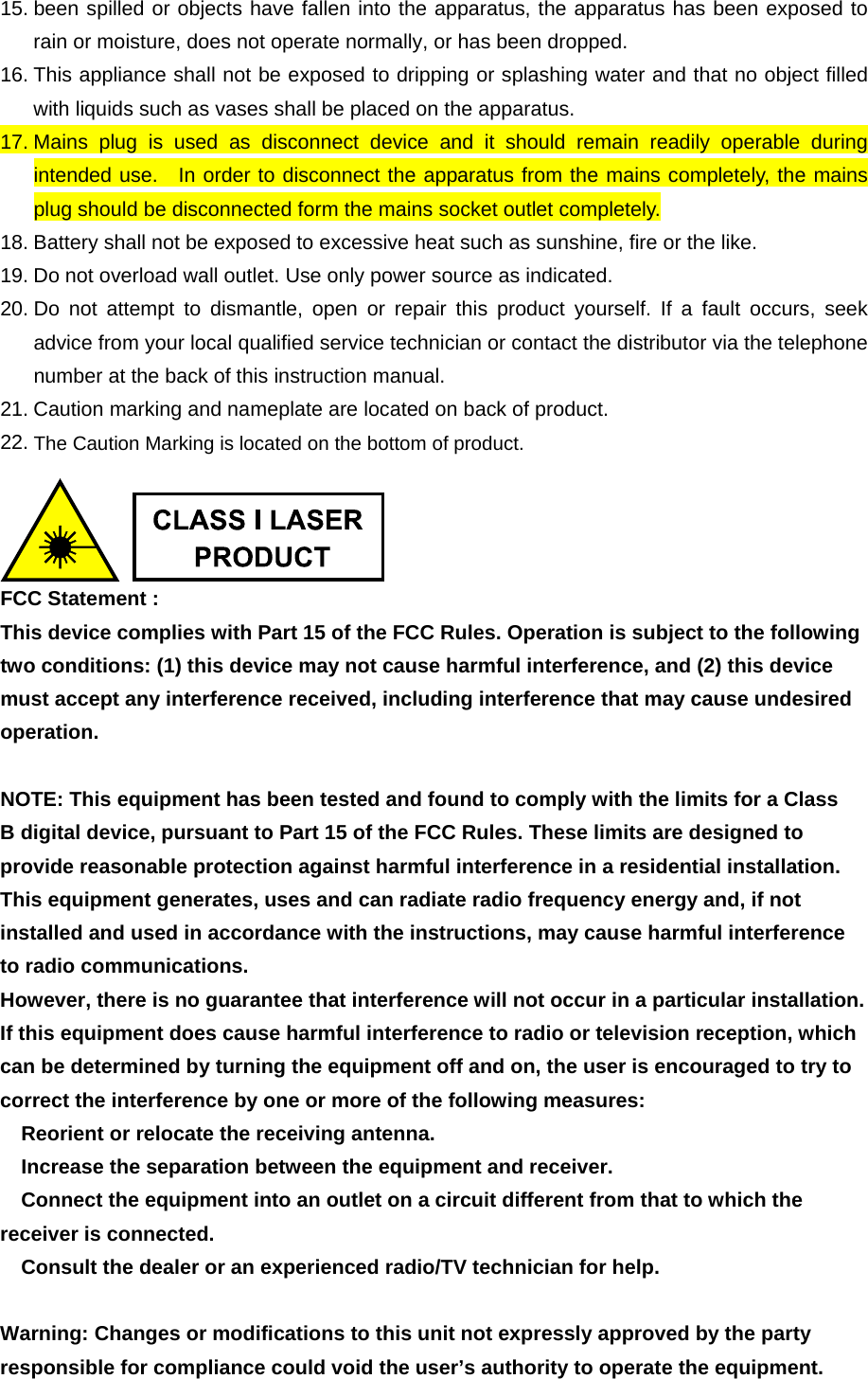 15. been spilled or objects have fallen into the apparatus, the apparatus has been exposed to rain or moisture, does not operate normally, or has been dropped. 16. This appliance shall not be exposed to dripping or splashing water and that no object filled with liquids such as vases shall be placed on the apparatus. 17. Mains plug is used as disconnect device and it should remain readily operable during intended use.  In order to disconnect the apparatus from the mains completely, the mains plug should be disconnected form the mains socket outlet completely. 18. Battery shall not be exposed to excessive heat such as sunshine, fire or the like. 19. Do not overload wall outlet. Use only power source as indicated. 20. Do not attempt to dismantle, open or repair this product yourself. If a fault occurs, seek advice from your local qualified service technician or contact the distributor via the telephone number at the back of this instruction manual. 21. Caution marking and nameplate are located on back of product. 22. The Caution Marking is located on the bottom of product.   FCC Statement : This device complies with Part 15 of the FCC Rules. Operation is subject to the following two conditions: (1) this device may not cause harmful interference, and (2) this device must accept any interference received, including interference that may cause undesired operation.  NOTE: This equipment has been tested and found to comply with the limits for a Class B digital device, pursuant to Part 15 of the FCC Rules. These limits are designed to provide reasonable protection against harmful interference in a residential installation. This equipment generates, uses and can radiate radio frequency energy and, if not installed and used in accordance with the instructions, may cause harmful interference to radio communications. However, there is no guarantee that interference will not occur in a particular installation. If this equipment does cause harmful interference to radio or television reception, which can be determined by turning the equipment off and on, the user is encouraged to try to correct the interference by one or more of the following measures:  Reorient or relocate the receiving antenna.  Increase the separation between the equipment and receiver.  Connect the equipment into an outlet on a circuit different from that to which the receiver is connected.  Consult the dealer or an experienced radio/TV technician for help.  Warning: Changes or modifications to this unit not expressly approved by the party responsible for compliance could void the user’s authority to operate the equipment. 