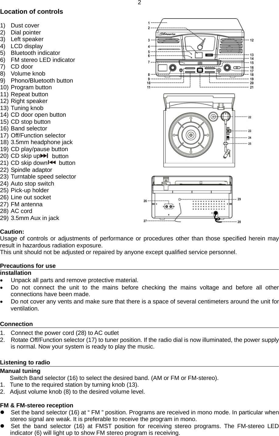 2 Location of controls  1) Dust cover 2) Dial pointer 3) Left speaker 4) LCD display 5) Bluetooth indicator 6)  FM stereo LED indicator 7) CD door 8) Volume knob 9) Phono/Bluetooth button 10) Program button 11) Repeat button 12) Right speaker 13) Tuning knob 14) CD door open button 15) CD stop button 16) Band selector 17) Off/Function selector 18) 3.5mm headphone jack 19) CD play/pause button 20) CD skip up  button 21) CD skip down  button 22) Spindle adaptor 23) Turntable speed selector 24) Auto stop switch 25) Pick-up holder 26) Line out socket 27) FM antenna 28) AC cord 29) 3.5mm Aux in jack  Caution: Usage of controls or adjustments of performance or procedures other than those specified herein may result in hazardous radiation exposure. This unit should not be adjusted or repaired by anyone except qualified service personnel.  Precautions for use installation   Unpack all parts and remove protective material.   Do not connect the unit to the mains before checking the mains voltage and before all other connections have been made.   Do not cover any vents and make sure that there is a space of several centimeters around the unit for ventilation.  Connection 1.  Connect the power cord (28) to AC outlet   2.  Rotate Off/Function selector (17) to tuner position. If the radio dial is now illuminated, the power supply is normal. Now your system is ready to play the music.    Listening to radio Manual tuning Switch Band selector (16) to select the desired band. (AM or FM or FM-stereo). 1.  Tune to the required station by turning knob (13). 2.  Adjust volume knob (8) to the desired volume level.  FM &amp; FM-stereo reception   Set the band selector (16) at “ FM ” position. Programs are received in mono mode. In particular when stereo signal are weak. It is preferable to receive the program in mono.   Set the band selector (16) at FMST position for receiving stereo programs. The FM-stereo LED indicator (6) will light up to show FM stereo program is receiving.  