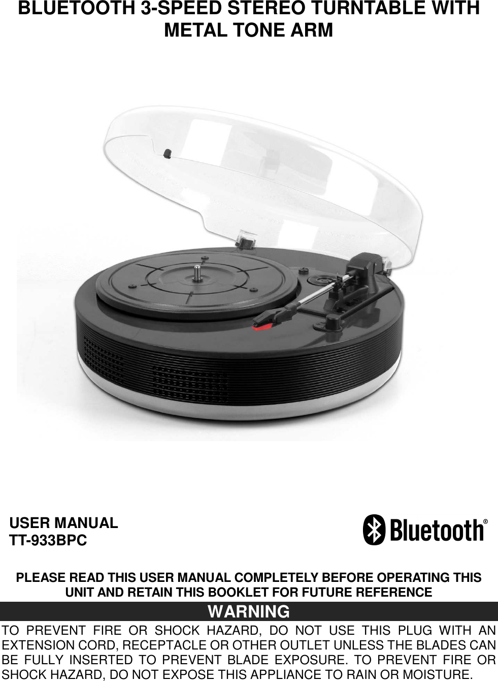    BLUETOOTH 3-SPEED STEREO TURNTABLE WITH METAL TONE ARM                                USER MANUAL TT-933BPC      PLEASE READ THIS USER MANUAL COMPLETELY BEFORE OPERATING THIS UNIT AND RETAIN THIS BOOKLET FOR FUTURE REFERENCE WARNING TO  PREVENT  FIRE  OR  SHOCK  HAZARD,  DO  NOT  USE  THIS  PLUG  WITH  AN EXTENSION CORD, RECEPTACLE OR OTHER OUTLET UNLESS THE BLADES CAN BE  FULLY  INSERTED TO  PREVENT  BLADE  EXPOSURE.  TO PREVENT  FIRE  OR SHOCK HAZARD, DO NOT EXPOSE THIS APPLIANCE TO RAIN OR MOISTURE. 