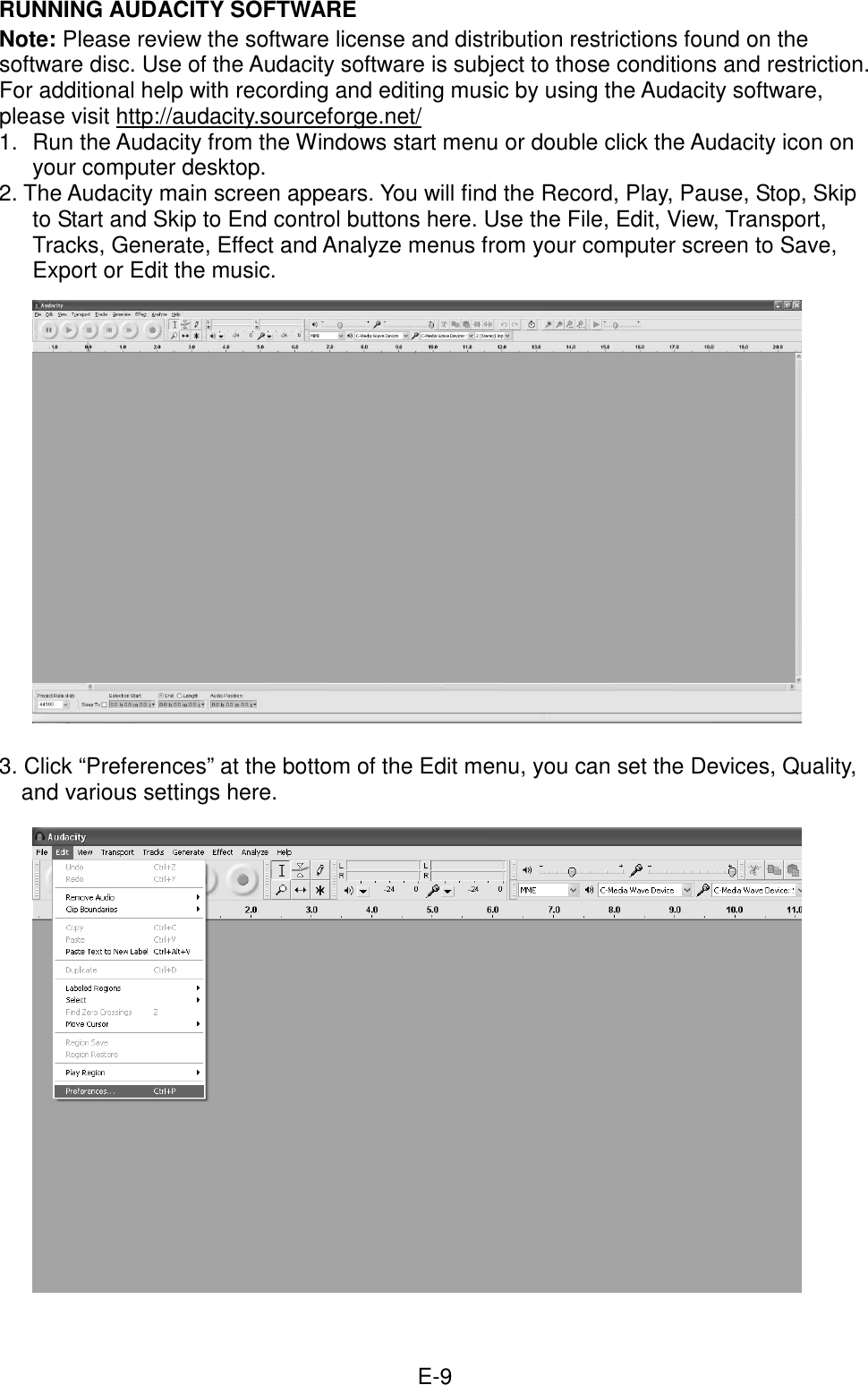  E-9 RUNNING AUDACITY SOFTWARE Note: Please review the software license and distribution restrictions found on the software disc. Use of the Audacity software is subject to those conditions and restriction. For additional help with recording and editing music by using the Audacity software, please visit http://audacity.sourceforge.net/ 1.  Run the Audacity from the Windows start menu or double click the Audacity icon on your computer desktop.   2. The Audacity main screen appears. You will find the Record, Play, Pause, Stop, Skip to Start and Skip to End control buttons here. Use the File, Edit, View, Transport, Tracks, Generate, Effect and Analyze menus from your computer screen to Save, Export or Edit the music.               3. Click “Preferences” at the bottom of the Edit menu, you can set the Devices, Quality, and various settings here.                 