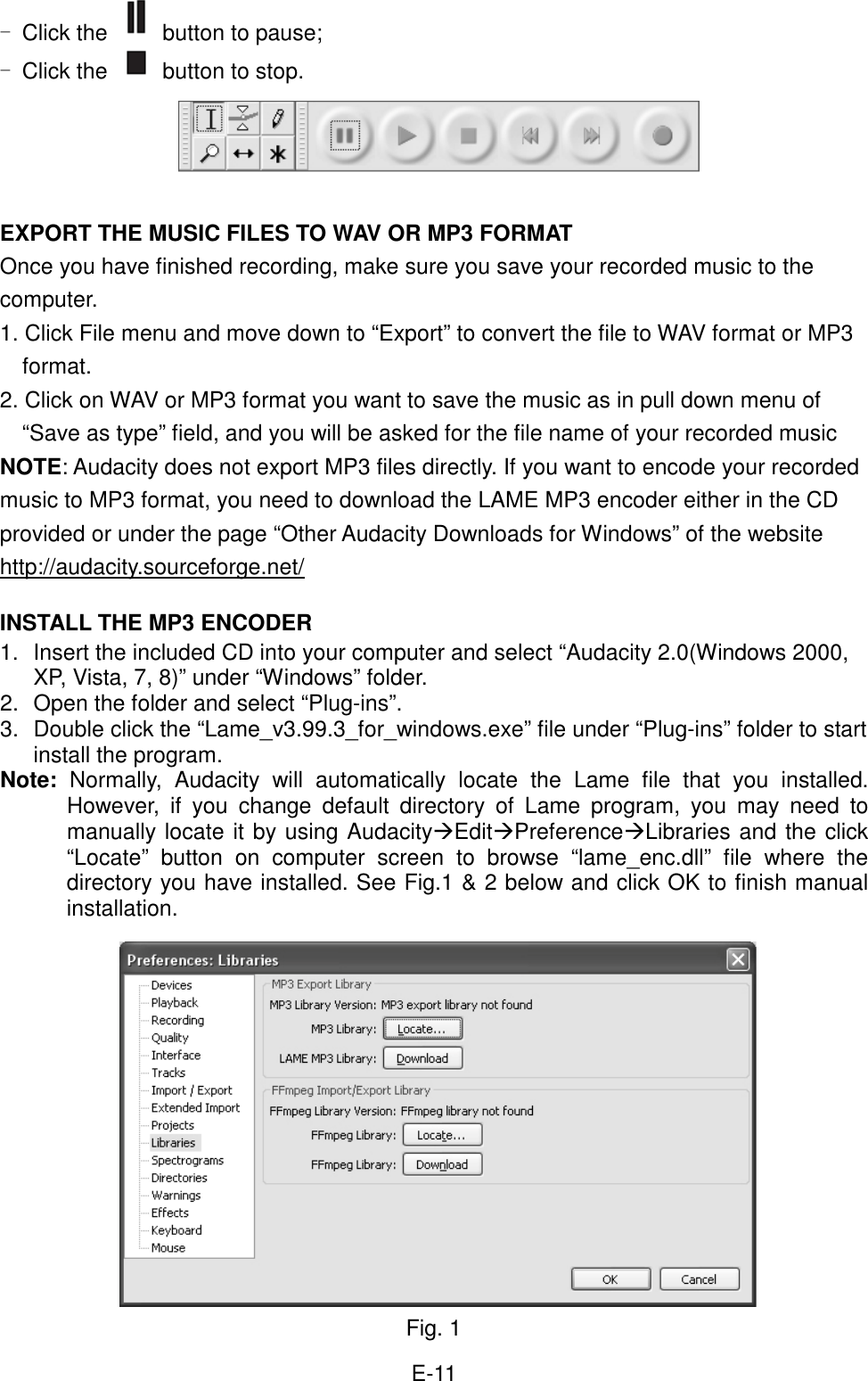  E-11 - Click the  button to pause; - Click the   button to stop.      EXPORT THE MUSIC FILES TO WAV OR MP3 FORMAT Once you have finished recording, make sure you save your recorded music to the computer.   1. Click File menu and move down to “Export” to convert the file to WAV format or MP3 format. 2. Click on WAV or MP3 format you want to save the music as in pull down menu of “Save as type” field, and you will be asked for the file name of your recorded music   NOTE: Audacity does not export MP3 files directly. If you want to encode your recorded music to MP3 format, you need to download the LAME MP3 encoder either in the CD provided or under the page “Other Audacity Downloads for Windows” of the website http://audacity.sourceforge.net/  INSTALL THE MP3 ENCODER 1.  Insert the included CD into your computer and select “Audacity 2.0(Windows 2000, XP, Vista, 7, 8)” under “Windows” folder. 2.  Open the folder and select “Plug-ins”. 3.  Double click the “Lame_v3.99.3_for_windows.exe” file under “Plug-ins” folder to start install the program. Note:  Normally,  Audacity  will  automatically  locate  the  Lame  file  that  you  installed. However,  if  you  change  default  directory  of  Lame  program,  you  may  need  to manually locate it by using AudacityEditPreferenceLibraries and the click “Locate”  button  on  computer  screen  to  browse  “lame_enc.dll”  file  where  the directory you have installed. See Fig.1 &amp; 2 below and click OK to finish manual installation.                Fig. 1 