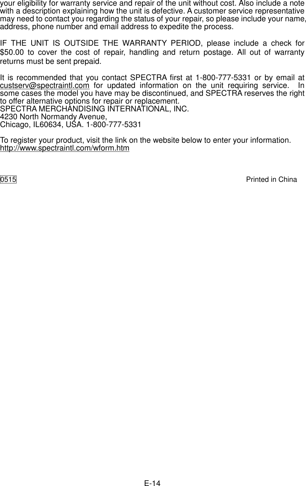  E-14 your eligibility for warranty service and repair of the unit without cost. Also include a note with a description explaining how the unit is defective. A customer service representative may need to contact you regarding the status of your repair, so please include your name, address, phone number and email address to expedite the process.  IF  THE  UNIT  IS  OUTSIDE  THE  WARRANTY  PERIOD,  please  include  a  check  for $50.00  to  cover  the  cost  of  repair,  handling  and  return  postage.  All  out  of  warranty returns must be sent prepaid.  It is recommended that you contact SPECTRA first at 1-800-777-5331 or by email at custserv@spectraintl.com  for  updated  information  on  the  unit  requiring  service.    In some cases the model you have may be discontinued, and SPECTRA reserves the right to offer alternative options for repair or replacement.   SPECTRA MERCHANDISING INTERNATIONAL, INC. 4230 North Normandy Avenue, Chicago, IL60634, USA. 1-800-777-5331  To register your product, visit the link on the website below to enter your information. http://www.spectraintl.com/wform.htm    0515    Printed in China 