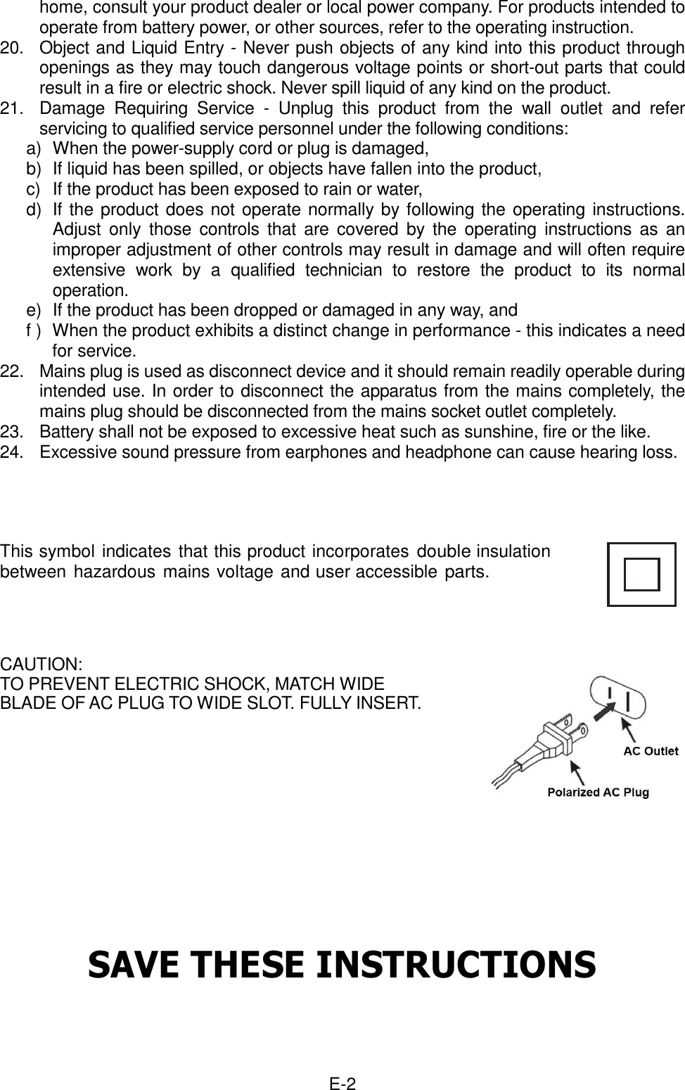  E-2 home, consult your product dealer or local power company. For products intended to operate from battery power, or other sources, refer to the operating instruction.   20.    Object and Liquid Entry - Never push objects of any kind into this product through openings as they may touch dangerous voltage points or short-out parts that could result in a fire or electric shock. Never spill liquid of any kind on the product.   21.    Damage  Requiring  Service  -  Unplug  this  product  from  the  wall  outlet  and  refer servicing to qualified service personnel under the following conditions:   a)  When the power-supply cord or plug is damaged,   b)  If liquid has been spilled, or objects have fallen into the product,   c)  If the product has been exposed to rain or water,   d)  If the product does not operate normally by following the operating instructions. Adjust  only  those  controls  that  are covered  by  the  operating  instructions  as  an improper adjustment of other controls may result in damage and will often require extensive  work  by  a  qualified  technician  to  restore  the  product  to  its  normal operation.     e)  If the product has been dropped or damaged in any way, and   f )  When the product exhibits a distinct change in performance - this indicates a need for service.   22.  Mains plug is used as disconnect device and it should remain readily operable during intended use. In order to disconnect the apparatus from the mains completely, the mains plug should be disconnected from the mains socket outlet completely.   23.  Battery shall not be exposed to excessive heat such as sunshine, fire or the like. 24.  Excessive sound pressure from earphones and headphone can cause hearing loss.    This symbol indicates that this product incorporates double insulation between hazardous  mains voltage and user accessible parts.   CAUTION:   TO PREVENT ELECTRIC SHOCK, MATCH WIDE   BLADE OF AC PLUG TO WIDE SLOT. FULLY INSERT.          SAVE THESE INSTRUCTIONS    