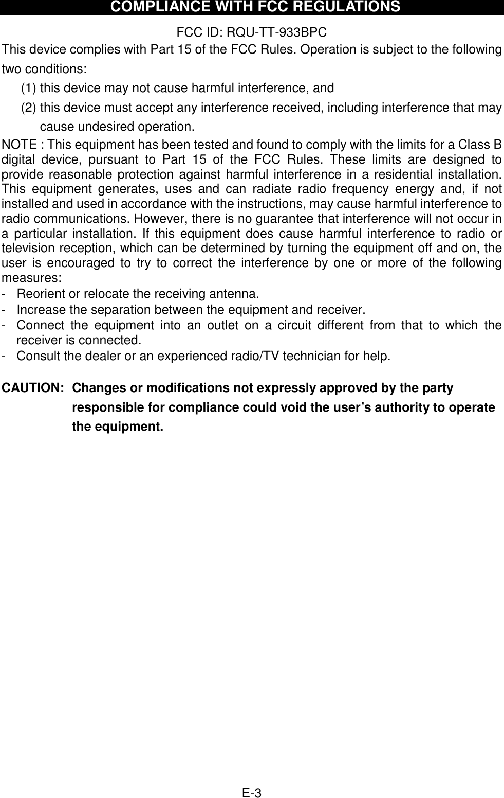  E-3 COMPLIANCE WITH FCC REGULATIONS  FCC ID: RQU-TT-933BPC This device complies with Part 15 of the FCC Rules. Operation is subject to the following two conditions: (1) this device may not cause harmful interference, and   (2) this device must accept any interference received, including interference that may cause undesired operation. NOTE : This equipment has been tested and found to comply with the limits for a Class B digital  device,  pursuant  to  Part  15  of  the  FCC  Rules.  These  limits  are  designed  to provide reasonable protection against harmful interference in a residential installation. This  equipment  generates,  uses  and  can  radiate  radio  frequency  energy  and,  if  not installed and used in accordance with the instructions, may cause harmful interference to radio communications. However, there is no guarantee that interference will not occur in a  particular installation.  If  this equipment  does  cause harmful  interference to radio  or television reception, which can be determined by turning the equipment off and on, the user  is encouraged  to  try to  correct  the interference  by  one  or more  of  the following measures: -  Reorient or relocate the receiving antenna. -  Increase the separation between the equipment and receiver. -  Connect  the  equipment  into  an  outlet  on  a  circuit  different  from  that  to  which  the receiver is connected. -  Consult the dealer or an experienced radio/TV technician for help.  CAUTION:  Changes or modifications not expressly approved by the party responsible for compliance could void the user’s authority to operate the equipment.                   