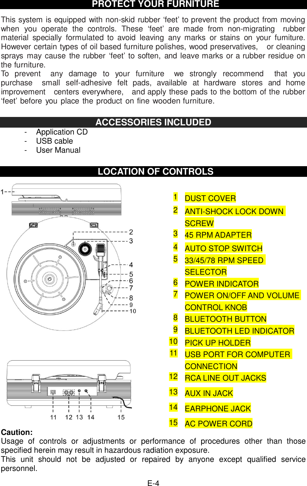  E-4 PROTECT YOUR FURNITURE  This system is equipped with non-skid rubber ‘feet’ to prevent the product from moving when you operate  the  controls.  These  ‘feet’  are  made  from  non-migrating    rubber material  specially formulated to  avoid  leaving  any  marks  or stains  on  your  furniture. However certain types of oil based furniture polishes, wood preservatives,    or cleaning sprays  may cause  the rubber ‘feet’  to soften,  and leave marks or a rubber residue on the furniture. To  prevent    any  damage  to  your  furniture    we  strongly  recommend    that  you purchase    small self-adhesive  felt  pads,  available  at  hardware  stores  and  home improvement    centers everywhere,   and apply these pads to the bottom of the rubber ‘feet’ before you place the product  on fine wooden furniture.  ACCESSORIES INCLUDED -  Application CD -  USB cable -  User Manual  LOCATION OF CONTROLS                               Caution: Usage  of  controls  or  adjustments  or  performance  of  procedures  other  than  those specified herein may result in hazardous radiation exposure. This  unit  should  not  be  adjusted  or  repaired  by  anyone  except  qualified  service personnel. 1 DUST COVER 2 ANTI-SHOCK LOCK DOWN SCREW 3 45 RPM ADAPTER 4 AUTO STOP SWITCH 5 33/45/78 RPM SPEED SELECTOR 6 POWER INDICATOR 7 POWER ON/OFF AND VOLUME CONTROL KNOB 8 BLUETOOTH BUTTON 9 BLUETOOTH LED INDICATOR 10 PICK UP HOLDER 11 USB PORT FOR COMPUTER CONNECTION 12 RCA LINE OUT JACKS 13 AUX IN JACK 14 EARPHONE JACK 15 AC POWER CORD 