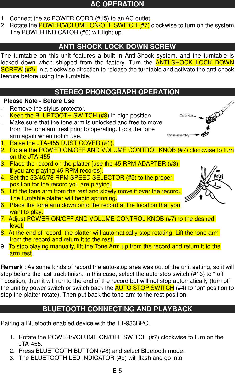  E-5 AC OPERATION  1.  Connect the ac POWER CORD (#15) to an AC outlet. 2.  Rotate the POWER/VOLUME ON/OFF SWITCH (#7) clockwise to turn on the system. The POWER INDICATOR (#6) will light up.  ANTI-SHOCK LOCK DOWN SCREW   The  turntable  on  this  unit  features  a  built  in Anti-Shock  system,  and  the  turntable  is locked  down  when  shipped  from  the  factory.  Turn  the  ANTI-SHOCK  LOCK  DOWN SCREW (#2), in a clockwise direction to release the turntable and activate the anti-shock feature before using the turntable.  STEREO PHONOGRAPH OPERATION   Please Note - Before Use -  Remove the stylus protector. -  Keep the BLUETOOTH SWITCH (#8) in high position -  Make sure that the tone arm is unlocked and free to move from the tone arm rest prior to operating. Lock the tone arm again when not in use. 1.  Raise the JTA-455 DUST COVER (#1). 2.  Rotate the POWER ON/OFF AND VOLUME CONTROL KNOB (#7) clockwise to turn on the JTA-455 3.  Place the record on the platter [use the 45 RPM ADAPTER (#3) if you are playing 45 RPM records]. 4.  Set the 33/45/78 RPM SPEED SELECTOR (#5) to the proper position for the record you are playing. 5.  Lift the tone arm from the rest and slowly move it over the record.. The turntable platter will begin sprinning. 6.  Place the tone arm down onto the record at the location that you want to play. 7.  Adjust POWER ON/OFF AND VOLUME CONTROL KNOB (#7) to the desired level. 8.  At the end of record, the platter will automatically stop rotating. Lift the tone arm from the record and return it to the rest. 9.  To stop playing manually, lift the Tone Arm up from the record and return it to the arm rest.  Remark : As some kinds of record the auto-stop area was out of the unit setting, so it will stop before the last track finish. In this case, select the auto-stop switch (#13) to “ off “ position, then it will run to the end of the record but will not stop automatically (turn off the unit by power switch or switch back the AUTO STOP SWITCH (#4) to “on“ position to stop the platter rotate). Then put back the tone arm to the rest position.  BLUETOOTH CONNECTING AND PLAYBACK  Pairing a Bluetooth enabled device with the TT-933BPC.  1.  Rotate the POWER/VOLUME ON/OFF SWITCH (#7) clockwise to turn on the JTA-455. 2.  Press BLUETOOTH BUTTON (#8) and select Bluetooth mode. 3.  The BLUETOOTH LED INDICATOR (#9) will flash and go into 