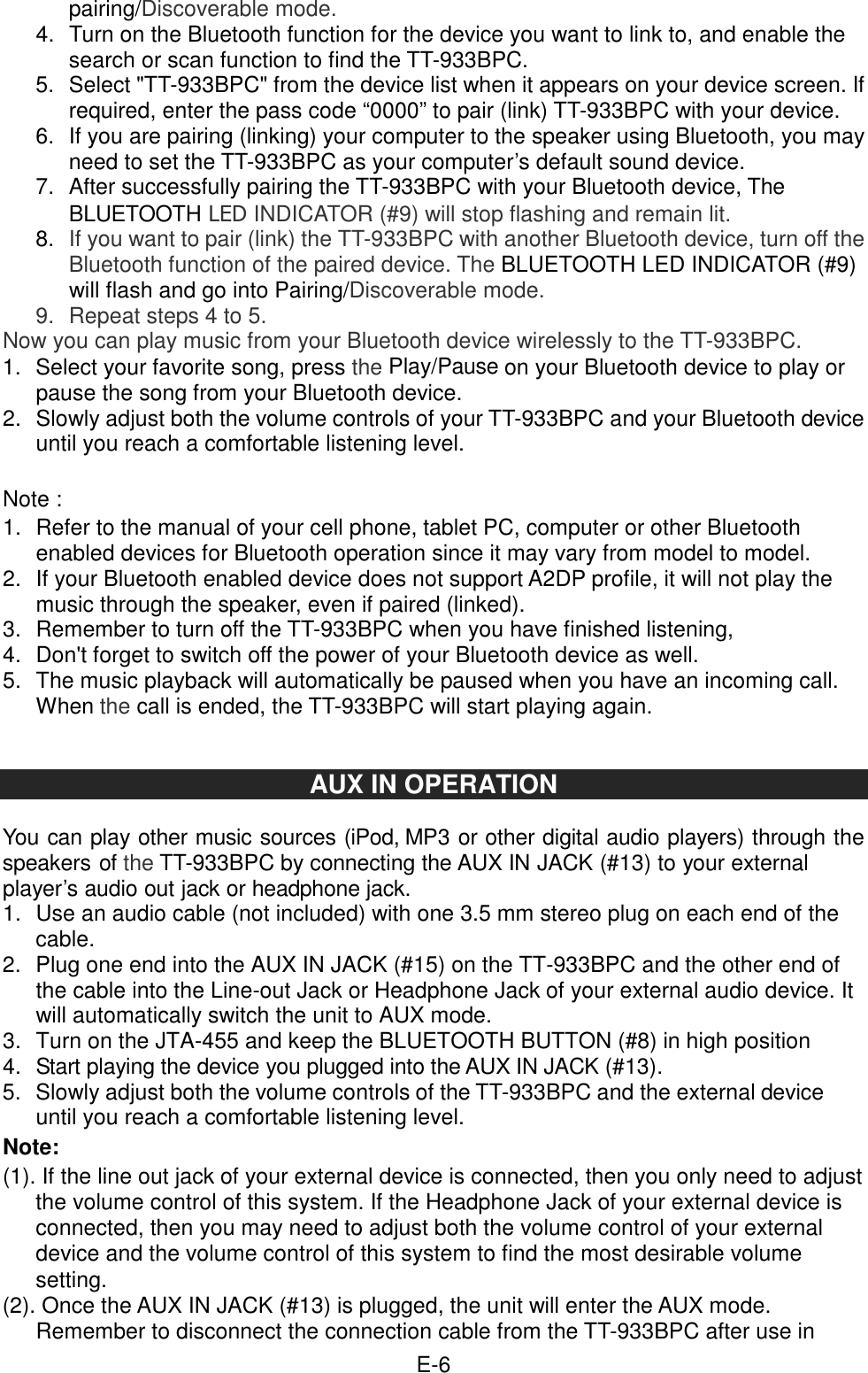  E-6 pairing/Discoverable mode. 4.  Turn on the Bluetooth function for the device you want to link to, and enable the search or scan function to find the TT-933BPC. 5.  Select &quot;TT-933BPC&quot; from the device list when it appears on your device screen. If required, enter the pass code “0000” to pair (link) TT-933BPC with your device. 6.  If you are pairing (linking) your computer to the speaker using Bluetooth, you may need to set the TT-933BPC as your computer’s default sound device. 7.  After successfully pairing the TT-933BPC with your Bluetooth device, The BLUETOOTH LED INDICATOR (#9) will stop flashing and remain lit. 8.  If you want to pair (link) the TT-933BPC with another Bluetooth device, turn off the Bluetooth function of the paired device. The BLUETOOTH LED INDICATOR (#9) will flash and go into Pairing/Discoverable mode. 9.  Repeat steps 4 to 5. Now you can play music from your Bluetooth device wirelessly to the TT-933BPC. 1.  Select your favorite song, press the Play/Pause on your Bluetooth device to play or pause the song from your Bluetooth device. 2.  Slowly adjust both the volume controls of your TT-933BPC and your Bluetooth device until you reach a comfortable listening level.  Note : 1.  Refer to the manual of your cell phone, tablet PC, computer or other Bluetooth enabled devices for Bluetooth operation since it may vary from model to model. 2.  If your Bluetooth enabled device does not support A2DP profile, it will not play the music through the speaker, even if paired (linked). 3.  Remember to turn off the TT-933BPC when you have finished listening,   4.  Don&apos;t forget to switch off the power of your Bluetooth device as well. 5.  The music playback will automatically be paused when you have an incoming call. When the call is ended, the TT-933BPC will start playing again.   AUX IN OPERATION  You can play other music sources (iPod, MP3 or other digital audio players) through the speakers of the TT-933BPC by connecting the AUX IN JACK (#13) to your external player’s audio out jack or headphone jack. 1.  Use an audio cable (not included) with one 3.5 mm stereo plug on each end of the cable. 2.  Plug one end into the AUX IN JACK (#15) on the TT-933BPC and the other end of the cable into the Line-out Jack or Headphone Jack of your external audio device. It will automatically switch the unit to AUX mode. 3.  Turn on the JTA-455 and keep the BLUETOOTH BUTTON (#8) in high position   4.  Start playing the device you plugged into the AUX IN JACK (#13). 5.  Slowly adjust both the volume controls of the TT-933BPC and the external device until you reach a comfortable listening level. Note: (1). If the line out jack of your external device is connected, then you only need to adjust the volume control of this system. If the Headphone Jack of your external device is connected, then you may need to adjust both the volume control of your external device and the volume control of this system to find the most desirable volume setting.   (2). Once the AUX IN JACK (#13) is plugged, the unit will enter the AUX mode. Remember to disconnect the connection cable from the TT-933BPC after use in 
