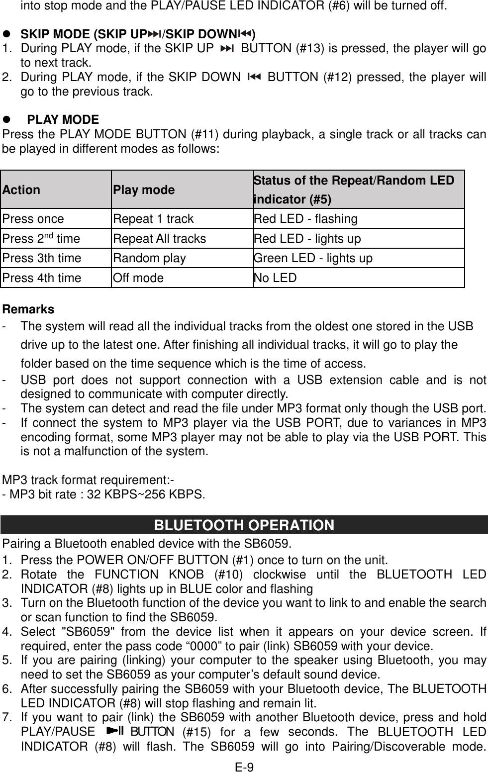  E-9into stop mode and the PLAY/PAUSE LED INDICATOR (#6) will be turned off.   SKIP MODE (SKIP UP /SKIP DOWN ) 1.  During PLAY mode, if the SKIP UP   BUTTON (#13) is pressed, the player will go to next track. 2.  During PLAY mode, if the SKIP DOWN   BUTTON (#12) pressed, the player will go to the previous track.   PLAY MODE   Press the PLAY MODE BUTTON (#11) during playback, a single track or all tracks can be played in different modes as follows:  Action  Play mode  Status of the Repeat/Random LED indicator (#5) Press once  Repeat 1 track  Red LED - flashing Press 2nd time  Repeat All tracks  Red LED - lights up Press 3th time  Random play  Green LED - lights up Press 4th time  Off mode  No LED  Remarks -  The system will read all the individual tracks from the oldest one stored in the USB drive up to the latest one. After finishing all individual tracks, it will go to play the folder based on the time sequence which is the time of access. -  USB  port  does  not  support  connection  with  a  USB  extension  cable  and  is  not designed to communicate with computer directly. -  The system can detect and read the file under MP3 format only though the USB port. -  If connect the system to MP3 player via the USB PORT, due to variances in MP3 encoding format, some MP3 player may not be able to play via the USB PORT. This is not a malfunction of the system.  MP3 track format requirement:- - MP3 bit rate : 32 KBPS~256 KBPS.  BLUETOOTH OPERATION Pairing a Bluetooth enabled device with the SB6059.   1.  Press the POWER ON/OFF BUTTON (#1) once to turn on the unit. 2.  Rotate  the  FUNCTION  KNOB  (#10)  clockwise  until  the  BLUETOOTH  LED INDICATOR (#8) lights up in BLUE color and flashing 3.  Turn on the Bluetooth function of the device you want to link to and enable the search or scan function to find the SB6059. 4.  Select  &quot;SB6059&quot;  from  the  device  list  when  it  appears  on  your  device  screen.  If required, enter the pass code “0000” to pair (link) SB6059 with your device. 5.  If you are pairing (linking) your computer to the speaker using Bluetooth, you may need to set the SB6059 as your computer’s default sound device. 6.  After successfully pairing the SB6059 with your Bluetooth device, The BLUETOOTH LED INDICATOR (#8) will stop flashing and remain lit. 7.  If you want to pair (link) the SB6059 with another Bluetooth device, press and hold PLAY/PAUSE   BUTTON  (#15)  for  a  few  seconds.  The  BLUETOOTH  LED INDICATOR  (#8)  will  flash.  The  SB6059  will  go  into  Pairing/Discoverable  mode. 